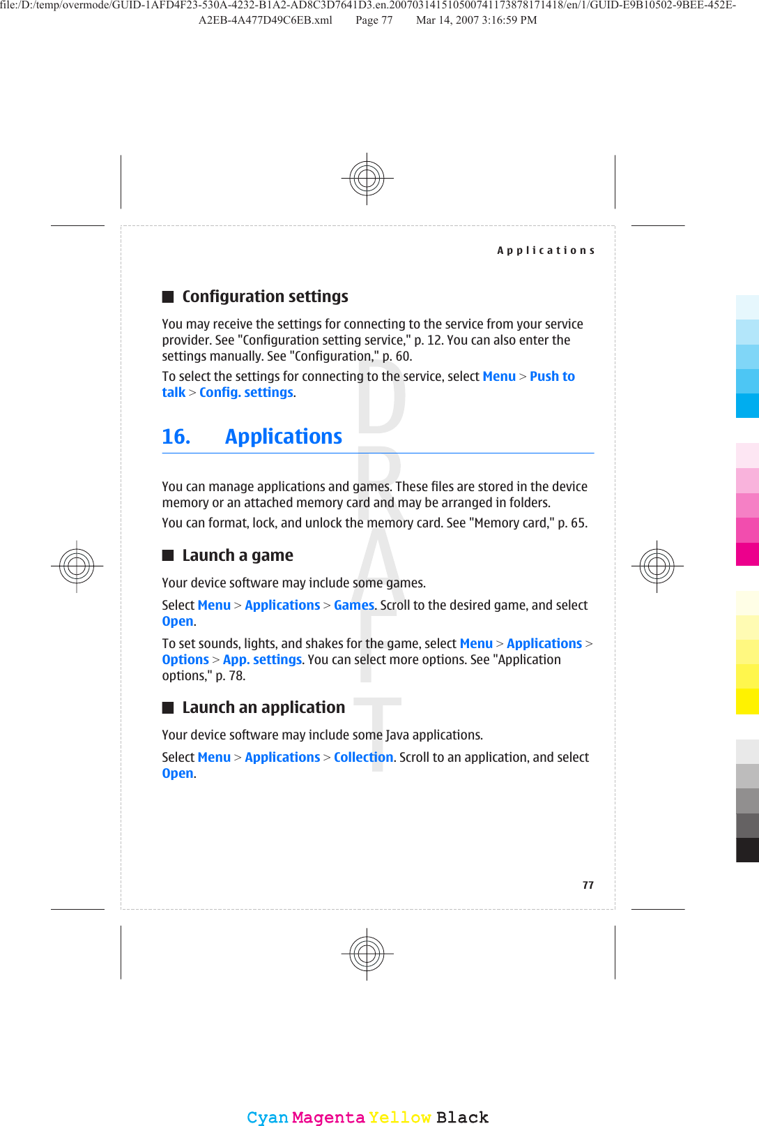 Configuration settingsYou may receive the settings for connecting to the service from your serviceprovider. See &quot;Configuration setting service,&quot; p. 12. You can also enter thesettings manually. See &quot;Configuration,&quot; p. 60.To select the settings for connecting to the service, select Menu &gt; Push totalk &gt; Config. settings.16. ApplicationsYou can manage applications and games. These files are stored in the devicememory or an attached memory card and may be arranged in folders.You can format, lock, and unlock the memory card. See &quot;Memory card,&quot; p. 65.Launch a gameYour device software may include some games.Select Menu &gt; Applications &gt; Games. Scroll to the desired game, and selectOpen.To set sounds, lights, and shakes for the game, select Menu &gt; Applications &gt;Options &gt; App. settings. You can select more options. See &quot;Applicationoptions,&quot; p. 78.Launch an applicationYour device software may include some Java applications.Select Menu &gt; Applications &gt; Collection. Scroll to an application, and selectOpen.Applications77CyanCyanMagentaMagentaYellowYellowBlackBlackfile:/D:/temp/overmode/GUID-1AFD4F23-530A-4232-B1A2-AD8C3D7641D3.en.200703141510500741173878171418/en/1/GUID-E9B10502-9BEE-452E-A2EB-4A477D49C6EB.xml Page 77 Mar 14, 2007 3:16:59 PM