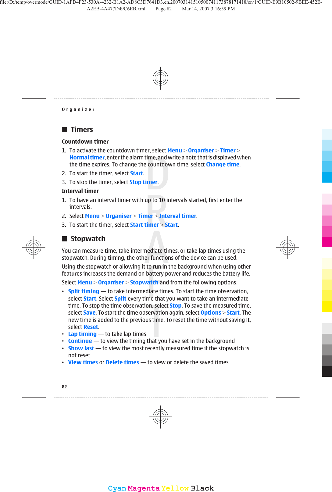 TimersCountdown timer1. To activate the countdown timer, select Menu &gt; Organiser &gt; Timer &gt;Normal timer, enter the alarm time, and write a note that is displayed whenthe time expires. To change the countdown time, select Change time.2. To start the timer, select Start.3. To stop the timer, select Stop timer.Interval timer1. To have an interval timer with up to 10 intervals started, first enter theintervals.2. Select Menu &gt; Organiser &gt; Timer &gt; Interval timer.3. To start the timer, select Start timer &gt; Start.StopwatchYou can measure time, take intermediate times, or take lap times using thestopwatch. During timing, the other functions of the device can be used.Using the stopwatch or allowing it to run in the background when using otherfeatures increases the demand on battery power and reduces the battery life.Select Menu &gt; Organiser &gt; Stopwatch and from the following options:•Split timing — to take intermediate times. To start the time observation,select Start. Select Split every time that you want to take an intermediatetime. To stop the time observation, select Stop. To save the measured time,select Save. To start the time observation again, select Options &gt; Start. Thenew time is added to the previous time. To reset the time without saving it,select Reset.•Lap timing — to take lap times•Continue — to view the timing that you have set in the background•Show last — to view the most recently measured time if the stopwatch isnot reset•View times or Delete times — to view or delete the saved timesOrganizer82CyanCyanMagentaMagentaYellowYellowBlackBlackfile:/D:/temp/overmode/GUID-1AFD4F23-530A-4232-B1A2-AD8C3D7641D3.en.200703141510500741173878171418/en/1/GUID-E9B10502-9BEE-452E-A2EB-4A477D49C6EB.xml Page 82 Mar 14, 2007 3:16:59 PM