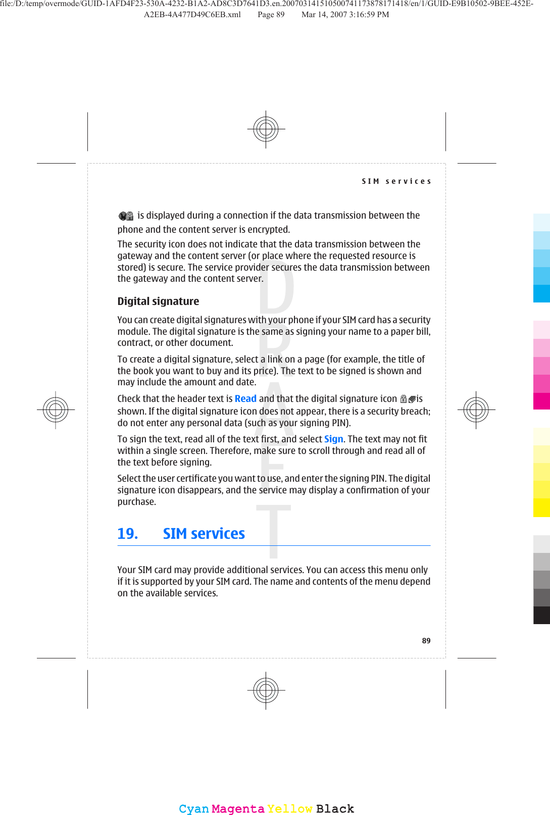  is displayed during a connection if the data transmission between thephone and the content server is encrypted.The security icon does not indicate that the data transmission between thegateway and the content server (or place where the requested resource isstored) is secure. The service provider secures the data transmission betweenthe gateway and the content server.Digital signatureYou can create digital signatures with your phone if your SIM card has a securitymodule. The digital signature is the same as signing your name to a paper bill,contract, or other document.To create a digital signature, select a link on a page (for example, the title ofthe book you want to buy and its price). The text to be signed is shown andmay include the amount and date.Check that the header text is Read and that the digital signature icon  isshown. If the digital signature icon does not appear, there is a security breach;do not enter any personal data (such as your signing PIN).To sign the text, read all of the text first, and select Sign. The text may not fitwithin a single screen. Therefore, make sure to scroll through and read all ofthe text before signing.Select the user certificate you want to use, and enter the signing PIN. The digitalsignature icon disappears, and the service may display a confirmation of yourpurchase.19. SIM servicesYour SIM card may provide additional services. You can access this menu onlyif it is supported by your SIM card. The name and contents of the menu dependon the available services.SIM services89CyanCyanMagentaMagentaYellowYellowBlackBlackfile:/D:/temp/overmode/GUID-1AFD4F23-530A-4232-B1A2-AD8C3D7641D3.en.200703141510500741173878171418/en/1/GUID-E9B10502-9BEE-452E-A2EB-4A477D49C6EB.xml Page 89 Mar 14, 2007 3:16:59 PM