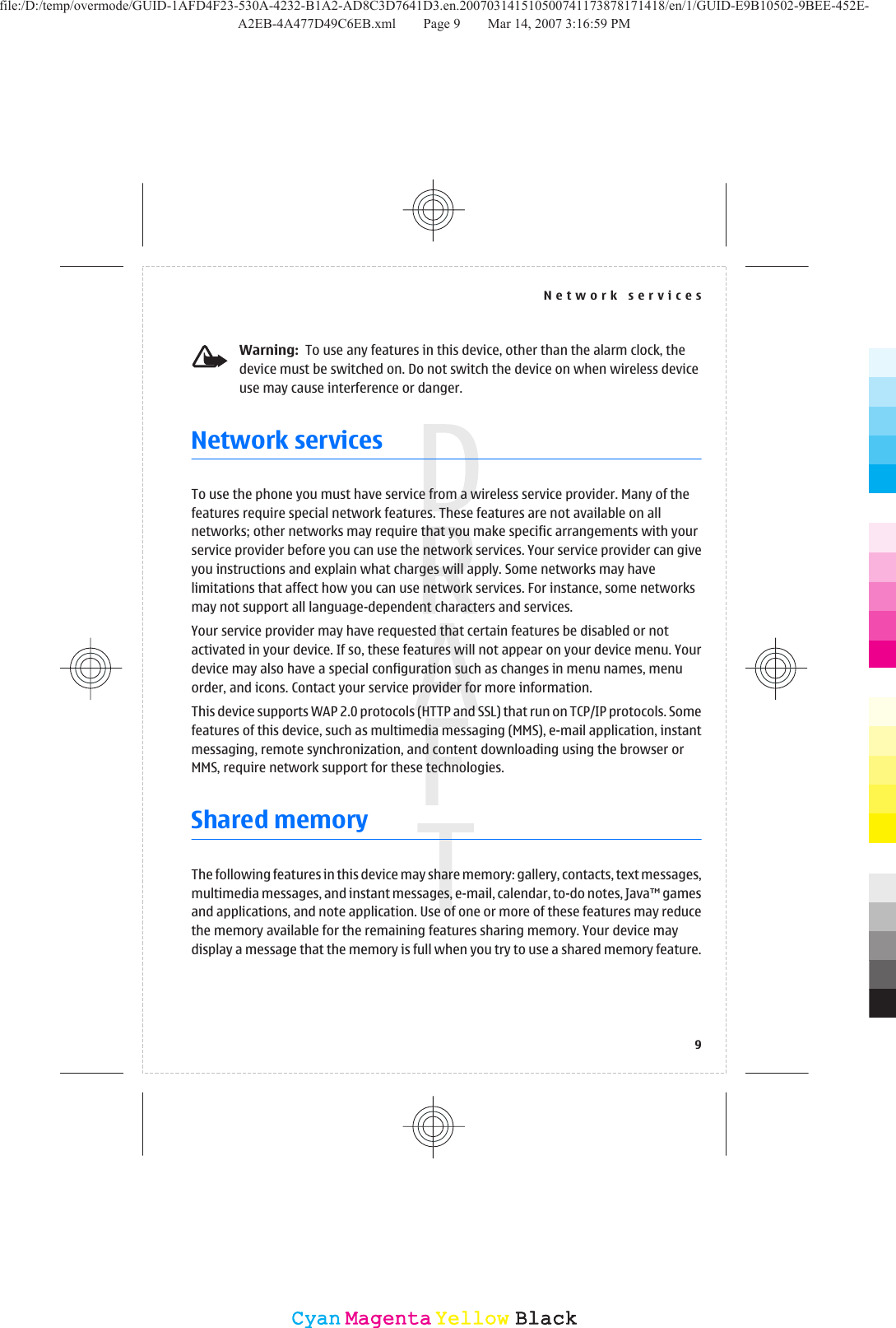 Warning:  To use any features in this device, other than the alarm clock, thedevice must be switched on. Do not switch the device on when wireless deviceuse may cause interference or danger.Network servicesTo use the phone you must have service from a wireless service provider. Many of thefeatures require special network features. These features are not available on allnetworks; other networks may require that you make specific arrangements with yourservice provider before you can use the network services. Your service provider can giveyou instructions and explain what charges will apply. Some networks may havelimitations that affect how you can use network services. For instance, some networksmay not support all language-dependent characters and services.Your service provider may have requested that certain features be disabled or notactivated in your device. If so, these features will not appear on your device menu. Yourdevice may also have a special configuration such as changes in menu names, menuorder, and icons. Contact your service provider for more information.This device supports WAP 2.0 protocols (HTTP and SSL) that run on TCP/IP protocols. Somefeatures of this device, such as multimedia messaging (MMS), e-mail application, instantmessaging, remote synchronization, and content downloading using the browser orMMS, require network support for these technologies.Shared memoryThe following features in this device may share memory: gallery, contacts, text messages,multimedia messages, and instant messages, e-mail, calendar, to-do notes, Java™ gamesand applications, and note application. Use of one or more of these features may reducethe memory available for the remaining features sharing memory. Your device maydisplay a message that the memory is full when you try to use a shared memory feature.Network services9CyanCyanMagentaMagentaYellowYellowBlackBlackfile:/D:/temp/overmode/GUID-1AFD4F23-530A-4232-B1A2-AD8C3D7641D3.en.200703141510500741173878171418/en/1/GUID-E9B10502-9BEE-452E-A2EB-4A477D49C6EB.xml Page 9 Mar 14, 2007 3:16:59 PM