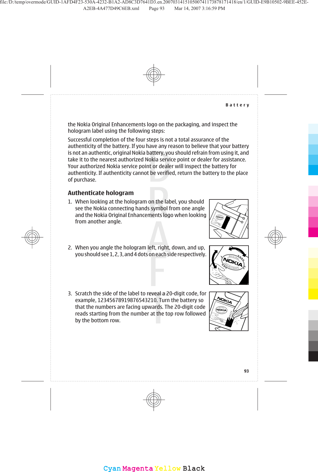 the Nokia Original Enhancements logo on the packaging, and inspect thehologram label using the following steps:Successful completion of the four steps is not a total assurance of theauthenticity of the battery. If you have any reason to believe that your batteryis not an authentic, original Nokia battery, you should refrain from using it, andtake it to the nearest authorized Nokia service point or dealer for assistance.Your authorized Nokia service point or dealer will inspect the battery forauthenticity. If authenticity cannot be verified, return the battery to the placeof purchase.Authenticate hologram1. When looking at the hologram on the label, you shouldsee the Nokia connecting hands symbol from one angleand the Nokia Original Enhancements logo when lookingfrom another angle.2. When you angle the hologram left, right, down, and up,you should see 1, 2, 3, and 4 dots on each side respectively.3. Scratch the side of the label to reveal a 20-digit code, forexample, 12345678919876543210. Turn the battery sothat the numbers are facing upwards. The 20-digit codereads starting from the number at the top row followedby the bottom row.Battery93CyanCyanMagentaMagentaYellowYellowBlackBlackfile:/D:/temp/overmode/GUID-1AFD4F23-530A-4232-B1A2-AD8C3D7641D3.en.200703141510500741173878171418/en/1/GUID-E9B10502-9BEE-452E-A2EB-4A477D49C6EB.xml Page 93 Mar 14, 2007 3:16:59 PM