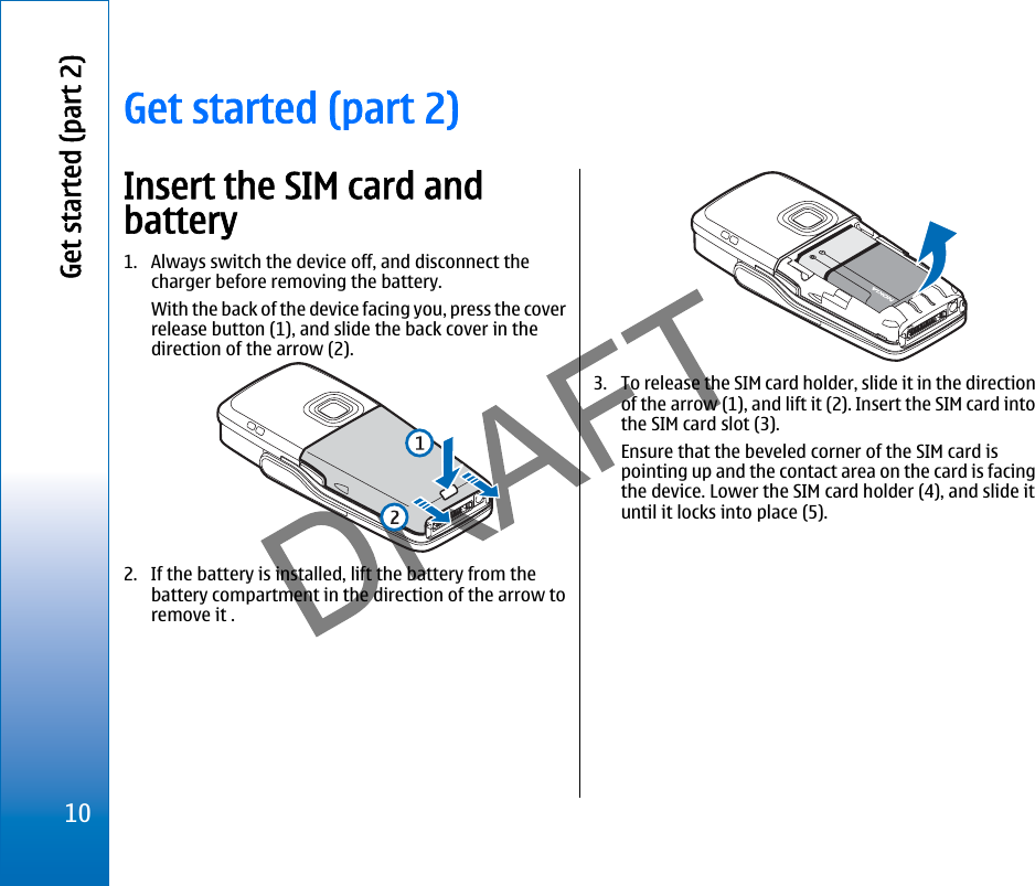 Get started (part 2)Insert the SIM card andbattery1. Always switch the device off, and disconnect thecharger before removing the battery.With the back of the device facing you, press the coverrelease button (1), and slide the back cover in thedirection of the arrow (2).2. If the battery is installed, lift the battery from thebattery compartment in the direction of the arrow toremove it .3. To release the SIM card holder, slide it in the directionof the arrow (1), and lift it (2). Insert the SIM card intothe SIM card slot (3).Ensure that the beveled corner of the SIM card ispointing up and the contact area on the card is facingthe device. Lower the SIM card holder (4), and slide ituntil it locks into place (5).10Get started (part 2)file:///C:/USERS/MODEServer/miedward/25323280/rm-24_zeus/en/issue_1/rm-24_zeus_en_1.xml Page 10 Dec 22, 2005 4:45:59 AM
