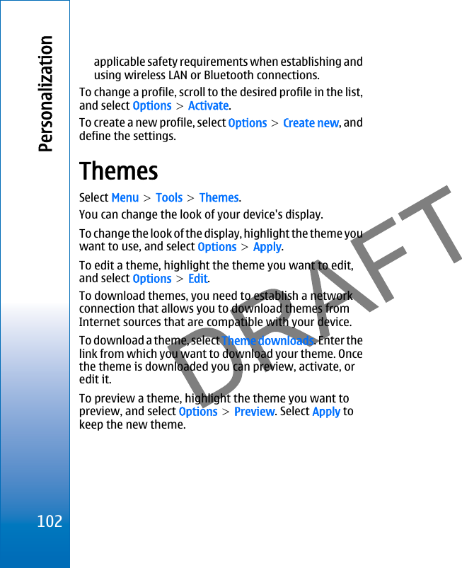 applicable safety requirements when establishing andusing wireless LAN or Bluetooth connections.To change a profile, scroll to the desired profile in the list,and select Options &gt; Activate.To create a new profile, select Options &gt; Create new, anddefine the settings.ThemesSelect Menu &gt; Tools &gt; Themes.You can change the look of your device&apos;s display.To change the look of the display, highlight the theme youwant to use, and select Options &gt; Apply.To edit a theme, highlight the theme you want to edit,and select Options &gt; Edit.To download themes, you need to establish a networkconnection that allows you to download themes fromInternet sources that are compatible with your device.To download a theme, select Theme downloads. Enter thelink from which you want to download your theme. Oncethe theme is downloaded you can preview, activate, oredit it.To preview a theme, highlight the theme you want topreview, and select Options &gt; Preview. Select Apply tokeep the new theme.102Personalizationfile:///C:/USERS/MODEServer/miedward/25323280/rm-24_zeus/en/issue_1/rm-24_zeus_en_1.xml Page 102 Dec 22, 2005 4:45:59 AMfile:///C:/USERS/MODEServer/miedward/25323280/rm-24_zeus/en/issue_1/rm-24_zeus_en_1.xml Page 102 Dec 22, 2005 4:45:59 AM