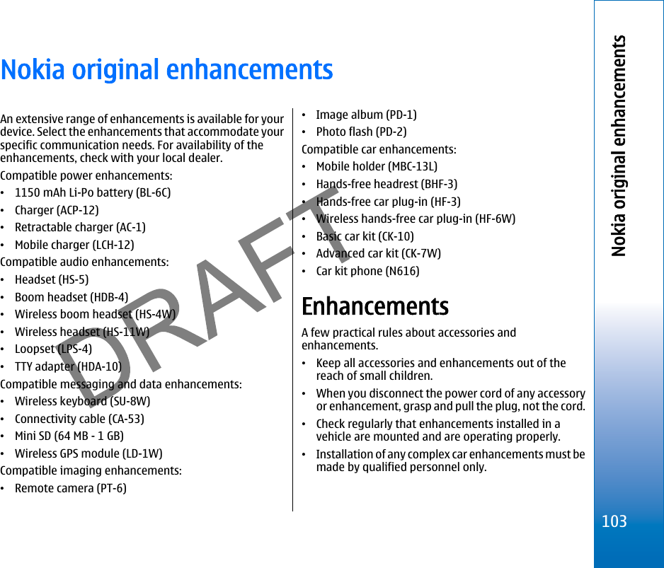Nokia original enhancementsAn extensive range of enhancements is available for yourdevice. Select the enhancements that accommodate yourspecific communication needs. For availability of theenhancements, check with your local dealer.Compatible power enhancements:•1150 mAh Li-Po battery (BL-6C)•Charger (ACP-12)•Retractable charger (AC-1)•Mobile charger (LCH-12)Compatible audio enhancements:•Headset (HS-5)•Boom headset (HDB-4)•Wireless boom headset (HS-4W)•Wireless headset (HS-11W)•Loopset (LPS-4)•TTY adapter (HDA-10)Compatible messaging and data enhancements:•Wireless keyboard (SU-8W)•Connectivity cable (CA-53)•Mini SD (64 MB - 1 GB)•Wireless GPS module (LD-1W)Compatible imaging enhancements:•Remote camera (PT-6)•Image album (PD-1)•Photo flash (PD-2)Compatible car enhancements:•Mobile holder (MBC-13L)•Hands-free headrest (BHF-3)•Hands-free car plug-in (HF-3)•Wireless hands-free car plug-in (HF-6W)•Basic car kit (CK-10)•Advanced car kit (CK-7W)•Car kit phone (N616)EnhancementsA few practical rules about accessories andenhancements.•Keep all accessories and enhancements out of thereach of small children.•When you disconnect the power cord of any accessoryor enhancement, grasp and pull the plug, not the cord.•Check regularly that enhancements installed in avehicle are mounted and are operating properly.•Installation of any complex car enhancements must bemade by qualified personnel only.103Nokia original enhancementsfile:///C:/USERS/MODEServer/miedward/25323280/rm-24_zeus/en/issue_1/rm-24_zeus_en_1.xml Page 103 Dec 22, 2005 4:45:59 AM