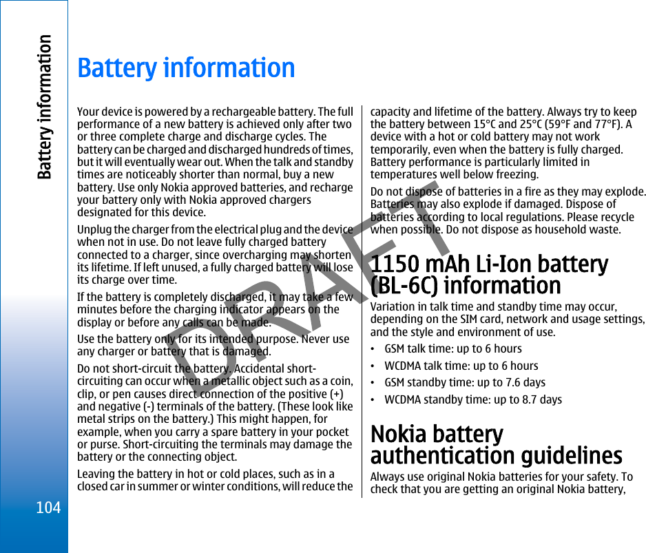 Battery informationYour device is powered by a rechargeable battery. The fullperformance of a new battery is achieved only after twoor three complete charge and discharge cycles. Thebattery can be charged and discharged hundreds of times,but it will eventually wear out. When the talk and standbytimes are noticeably shorter than normal, buy a newbattery. Use only Nokia approved batteries, and rechargeyour battery only with Nokia approved chargersdesignated for this device.Unplug the charger from the electrical plug and the devicewhen not in use. Do not leave fully charged batteryconnected to a charger, since overcharging may shortenits lifetime. If left unused, a fully charged battery will loseits charge over time.If the battery is completely discharged, it may take a fewminutes before the charging indicator appears on thedisplay or before any calls can be made.Use the battery only for its intended purpose. Never useany charger or battery that is damaged.Do not short-circuit the battery. Accidental short-circuiting can occur when a metallic object such as a coin,clip, or pen causes direct connection of the positive (+)and negative (-) terminals of the battery. (These look likemetal strips on the battery.) This might happen, forexample, when you carry a spare battery in your pocketor purse. Short-circuiting the terminals may damage thebattery or the connecting object.Leaving the battery in hot or cold places, such as in aclosed car in summer or winter conditions, will reduce thecapacity and lifetime of the battery. Always try to keepthe battery between 15°C and 25°C (59°F and 77°F). Adevice with a hot or cold battery may not worktemporarily, even when the battery is fully charged.Battery performance is particularly limited intemperatures well below freezing.Do not dispose of batteries in a fire as they may explode.Batteries may also explode if damaged. Dispose ofbatteries according to local regulations. Please recyclewhen possible. Do not dispose as household waste.1150 mAh Li-Ion battery(BL-6C) informationVariation in talk time and standby time may occur,depending on the SIM card, network and usage settings,and the style and environment of use.•GSM talk time: up to 6 hours•WCDMA talk time: up to 6 hours•GSM standby time: up to 7.6 days•WCDMA standby time: up to 8.7 daysNokia batteryauthentication guidelinesAlways use original Nokia batteries for your safety. Tocheck that you are getting an original Nokia battery,104Battery informationfile:///C:/USERS/MODEServer/miedward/25323280/rm-24_zeus/en/issue_1/rm-24_zeus_en_1.xml Page 104 Dec 22, 2005 4:45:59 AM