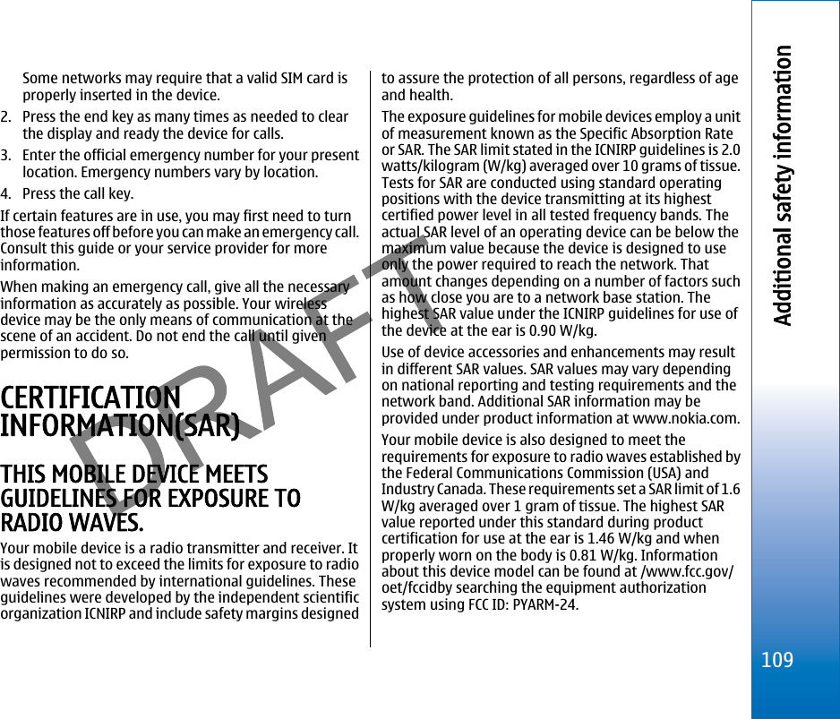 Some networks may require that a valid SIM card isproperly inserted in the device.2. Press the end key as many times as needed to clearthe display and ready the device for calls.3. Enter the official emergency number for your presentlocation. Emergency numbers vary by location.4. Press the call key.If certain features are in use, you may first need to turnthose features off before you can make an emergency call.Consult this guide or your service provider for moreinformation.When making an emergency call, give all the necessaryinformation as accurately as possible. Your wirelessdevice may be the only means of communication at thescene of an accident. Do not end the call until givenpermission to do so.CERTIFICATIONINFORMATION(SAR)THIS MOBILE DEVICE MEETSGUIDELINES FOR EXPOSURE TORADIO WAVES.Your mobile device is a radio transmitter and receiver. Itis designed not to exceed the limits for exposure to radiowaves recommended by international guidelines. Theseguidelines were developed by the independent scientificorganization ICNIRP and include safety margins designedto assure the protection of all persons, regardless of ageand health.The exposure guidelines for mobile devices employ a unitof measurement known as the Specific Absorption Rateor SAR. The SAR limit stated in the ICNIRP guidelines is 2.0watts/kilogram (W/kg) averaged over 10 grams of tissue.Tests for SAR are conducted using standard operatingpositions with the device transmitting at its highestcertified power level in all tested frequency bands. Theactual SAR level of an operating device can be below themaximum value because the device is designed to useonly the power required to reach the network. Thatamount changes depending on a number of factors suchas how close you are to a network base station. Thehighest SAR value under the ICNIRP guidelines for use ofthe device at the ear is 0.90 W/kg.Use of device accessories and enhancements may resultin different SAR values. SAR values may vary dependingon national reporting and testing requirements and thenetwork band. Additional SAR information may beprovided under product information at www.nokia.com.Your mobile device is also designed to meet therequirements for exposure to radio waves established bythe Federal Communications Commission (USA) andIndustry Canada. These requirements set a SAR limit of 1.6W/kg averaged over 1 gram of tissue. The highest SARvalue reported under this standard during productcertification for use at the ear is 1.46 W/kg and whenproperly worn on the body is 0.81 W/kg. Informationabout this device model can be found at /www.fcc.gov/oet/fccidby searching the equipment authorizationsystem using FCC ID: PYARM-24.109Additional safety informationfile:///C:/USERS/MODEServer/miedward/25323280/rm-24_zeus/en/issue_1/rm-24_zeus_en_1.xml Page 109 Dec 22, 2005 4:45:59 AMfile:///C:/USERS/MODEServer/miedward/25323280/rm-24_zeus/en/issue_1/rm-24_zeus_en_1.xml Page 109 Dec 22, 2005 4:45:59 AM