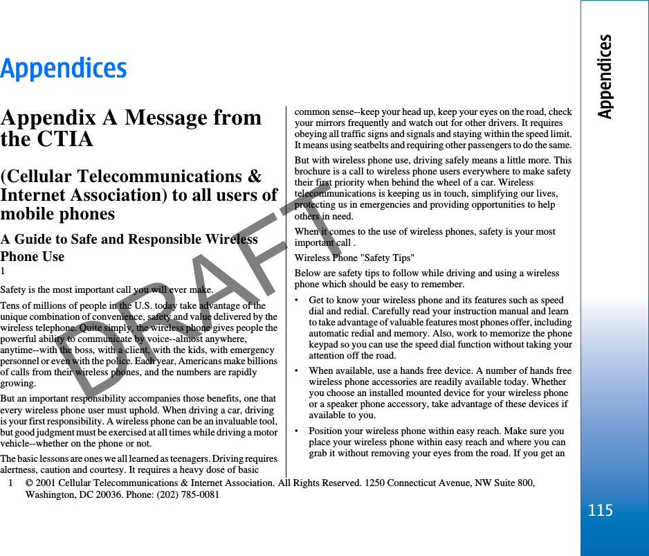 AppendicesAppendix A Message fromthe CTIA(Cellular Telecommunications &amp;Internet Association) to all users ofmobile phonesA Guide to Safe and Responsible WirelessPhone Use1Safety is the most important call you will ever make.Tens of millions of people in the U.S. today take advantage of theunique combination of convenience, safety and value delivered by thewireless telephone. Quite simply, the wireless phone gives people thepowerful ability to communicate by voice--almost anywhere,anytime--with the boss, with a client, with the kids, with emergencypersonnel or even with the police. Each year, Americans make billionsof calls from their wireless phones, and the numbers are rapidlygrowing.But an important responsibility accompanies those benefits, one thatevery wireless phone user must uphold. When driving a car, drivingis your first responsibility. A wireless phone can be an invaluable tool,but good judgment must be exercised at all times while driving a motorvehicle--whether on the phone or not.The basic lessons are ones we all learned as teenagers. Driving requiresalertness, caution and courtesy. It requires a heavy dose of basiccommon sense--keep your head up, keep your eyes on the road, checkyour mirrors frequently and watch out for other drivers. It requiresobeying all traffic signs and signals and staying within the speed limit.It means using seatbelts and requiring other passengers to do the same.But with wireless phone use, driving safely means a little more. Thisbrochure is a call to wireless phone users everywhere to make safetytheir first priority when behind the wheel of a car. Wirelesstelecommunications is keeping us in touch, simplifying our lives,protecting us in emergencies and providing opportunities to helpothers in need.When it comes to the use of wireless phones, safety is your mostimportant call .Wireless Phone &quot;Safety Tips&quot;Below are safety tips to follow while driving and using a wirelessphone which should be easy to remember.•Get to know your wireless phone and its features such as speeddial and redial. Carefully read your instruction manual and learnto take advantage of valuable features most phones offer, includingautomatic redial and memory. Also, work to memorize the phonekeypad so you can use the speed dial function without taking yourattention off the road.•When available, use a hands free device. A number of hands freewireless phone accessories are readily available today. Whetheryou choose an installed mounted device for your wireless phoneor a speaker phone accessory, take advantage of these devices ifavailable to you.•Position your wireless phone within easy reach. Make sure youplace your wireless phone within easy reach and where you cangrab it without removing your eyes from the road. If you get an1 © 2001 Cellular Telecommunications &amp; Internet Association. All Rights Reserved. 1250 Connecticut Avenue, NW Suite 800,Washington, DC 20036. Phone: (202) 785-0081115Appendicesfile:///C:/USERS/MODEServer/miedward/25323280/rm-24_zeus/en/issue_1/rm-24_zeus_en_1.xml Page 115 Dec 22, 2005 4:45:59 AM