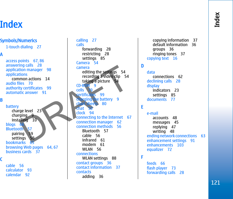 IndexSymbols/Numerics1-touch dialing 27Aaccess points 67, 86answering calls 28application manager 98applicationscommon actions 14audio files 70authority certificates 99automatic answer 91Bbatterycharge level 23charging 9installing 10blogs 66Bluetooth 57pairing 59settings 58bookmarks 65browsing Web pages 64, 67business cards 37Ccable 56calculator 93calendar 92calling 27callsforwarding 28restricting 28settings 85Camera 54cameraediting the settings 54recording a video clip 54taking a picture 54CD-ROM 9cells 79certificates 99charging the battery 9chart sheets 80chat 50clock 94connecting to the Internet 67connection manager 62connection methods 56Bluetooth 57cable 56infrared 61modem 61WLAN 56connectionsWLAN settings 88contact groups 36contact information 37contactsadding 36copying information 37default information 36groups 36ringing tones 37copying text 16Ddataconnections 62declining calls 28displayindicators 23settings 85documents 77Ee-mailaccounts 48messages 45replying 47writing 48ending network connections 63enhancement settings 91enhancements 103equalizer 72Ffeeds 66flash player 73forwarding calls 28121Indexfile:///C:/USERS/MODEServer/miedward/25323280/rm-24_zeus/en/issue_1/rm-24_zeus_en_1.xml Page 121 Dec 22, 2005 4:45:59 AM