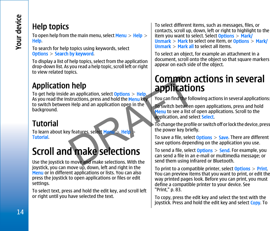 Help topicsTo open help from the main menu, select Menu &gt; Help &gt;Help.To search for help topics using keywords, selectOptions &gt; Search by keyword.To display a list of help topics, select from the applicationdrop-down list. As you read a help topic, scroll left or rightto view related topics.Application helpTo get help inside an application, select Options &gt; Help.As you read the instructions, press and hold the Menu keyto switch between Help and an application open in thebackground.TutorialTo learn about key features, select Menu &gt; Help &gt;Tutorial.Scroll and make selectionsUse the joystick to move and make selections. With thejoystick, you can move up, down, left and right in theMenu or in different applications or lists. You can alsopress the joystick to open applications or files or editsettings.To select text, press and hold the edit key, and scroll leftor right until you have selected the text.To select different items, such as messages, files, orcontacts, scroll up, down, left or right to highlight to theitem you want to select. Select Options &gt; Mark/Unmark &gt; Mark to select one item, or Options &gt; Mark/Unmark &gt; Mark all to select all items.To select an object, for example an attachment in adocument, scroll onto the object so that square markersappear on each side of the object.Common actions in severalapplicationsYou can find the following actions in several applications:To switch between open applications, press and holdMenu to see a list of open applications. Scroll to theapplication, and select Select.To change the profile or switch off or lock the device, pressthe power key briefly.To save a file, select Options &gt; Save. There are differentsave options depending on the application you use.To send a file, select Options &gt; Send. For example, youcan send a file in an e-mail or multimedia message; orsend them using infrared or Bluetooth.To print to a compatible printer, select Options &gt; Print.You can preview items that you want to print, or edit theway printed pages look. Before you can print, you mustdefine a compatible printer to your device. See&quot;Print,&quot; p. 83.To copy, press the edit key and select the text with thejoystick. Press and hold the edit key and select Copy. To14Your devicefile:///C:/USERS/MODEServer/miedward/25323280/rm-24_zeus/en/issue_1/rm-24_zeus_en_1.xml Page 14 Dec 22, 2005 4:45:59 AMfile:///C:/USERS/MODEServer/miedward/25323280/rm-24_zeus/en/issue_1/rm-24_zeus_en_1.xml Page 14 Dec 22, 2005 4:45:59 AM