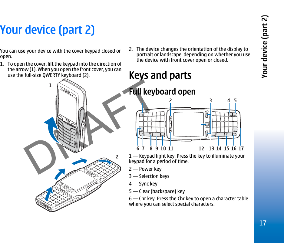 Your device (part 2)You can use your device with the cover keypad closed oropen.1. To open the cover, lift the keypad into the direction ofthe arrow (1). When you open the front cover, you canuse the full-size QWERTY keyboard (2).2. The device changes the orientation of the display toportrait or landscape, depending on whether you usethe device with front cover open or closed.Keys and partsFull keyboard open1 — Keypad light key. Press the key to illuminate yourkeypad for a period of time.2 — Power key3 — Selection keys4 — Sync key5 — Clear (backspace) key6 — Chr key. Press the Chr key to open a character tablewhere you can select special characters.17Your device (part 2)file:///C:/USERS/MODEServer/miedward/25323280/rm-24_zeus/en/issue_1/rm-24_zeus_en_1.xml Page 17 Dec 22, 2005 4:45:59 AM