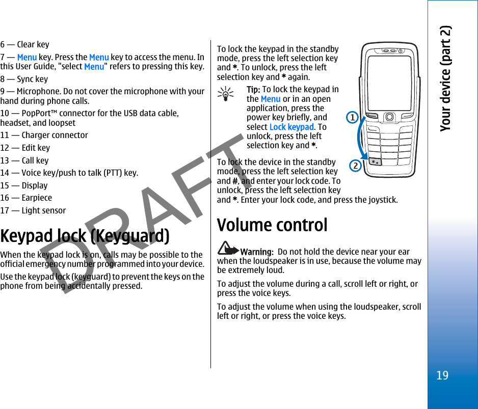 6 — Clear key7 — Menu key. Press the Menu key to access the menu. Inthis User Guide, &quot;select Menu&quot; refers to pressing this key.8 — Sync key9 — Microphone. Do not cover the microphone with yourhand during phone calls.10 — PopPort™ connector for the USB data cable,headset, and loopset11 — Charger connector12 — Edit key13 — Call key14 — Voice key/push to talk (PTT) key.15 — Display16 — Earpiece17 — Light sensorKeypad lock (Keyguard)When the keypad lock is on, calls may be possible to theofficial emergency number programmed into your device.Use the keypad lock (keyguard) to prevent the keys on thephone from being accidentally pressed.To lock the keypad in the standbymode, press the left selection keyand *. To unlock, press the leftselection key and * again.Tip: To lock the keypad inthe Menu or in an openapplication, press thepower key briefly, andselect Lock keypad. Tounlock, press the leftselection key and *.To lock the device in the standbymode, press the left selection keyand #, and enter your lock code. Tounlock, press the left selection keyand *. Enter your lock code, and press the joystick.Volume controlWarning:  Do not hold the device near your earwhen the loudspeaker is in use, because the volume maybe extremely loud.To adjust the volume during a call, scroll left or right, orpress the voice keys.To adjust the volume when using the loudspeaker, scrollleft or right, or press the voice keys.19Your device (part 2)file:///C:/USERS/MODEServer/miedward/25323280/rm-24_zeus/en/issue_1/rm-24_zeus_en_1.xml Page 19 Dec 22, 2005 4:45:59 AMfile:///C:/USERS/MODEServer/miedward/25323280/rm-24_zeus/en/issue_1/rm-24_zeus_en_1.xml Page 19 Dec 22, 2005 4:45:59 AM