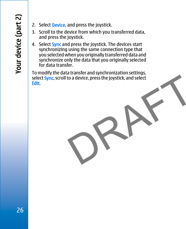 2. Select Device, and press the joystick.3. Scroll to the device from which you transferred data,and press the joystick.4. Select Sync and press the joystick. The devices startsynchronizing using the same connection type thatyou selected when you originally transferred data andsynchronize only the data that you originally selectedfor data transfer.To modify the data transfer and synchronization settings,select Sync, scroll to a device, press the joystick, and selectEdit.26Your device (part 2)file:///C:/USERS/MODEServer/miedward/25323280/rm-24_zeus/en/issue_1/rm-24_zeus_en_1.xml Page 26 Dec 22, 2005 4:45:59 AMfile:///C:/USERS/MODEServer/miedward/25323280/rm-24_zeus/en/issue_1/rm-24_zeus_en_1.xml Page 26 Dec 22, 2005 4:45:59 AM