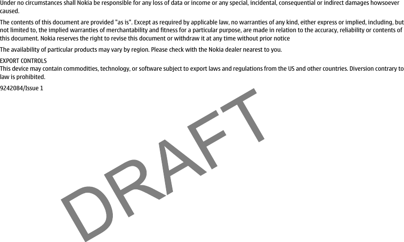 Under no circumstances shall Nokia be responsible for any loss of data or income or any special, incidental, consequential or indirect damages howsoevercaused.The contents of this document are provided &quot;as is&quot;. Except as required by applicable law, no warranties of any kind, either express or implied, including, butnot limited to, the implied warranties of merchantability and fitness for a particular purpose, are made in relation to the accuracy, reliability or contents ofthis document. Nokia reserves the right to revise this document or withdraw it at any time without prior noticeThe availability of particular products may vary by region. Please check with the Nokia dealer nearest to you.EXPORT CONTROLSThis device may contain commodities, technology, or software subject to export laws and regulations from the US and other countries. Diversion contrary tolaw is prohibited.9242084/Issue 1file:///C:/USERS/MODEServer/miedward/25323280/rm-24_zeus/en/issue_1/rm-24_zeus_en_1.xml Page 3 Dec 22, 2005 4:45:59 AM
