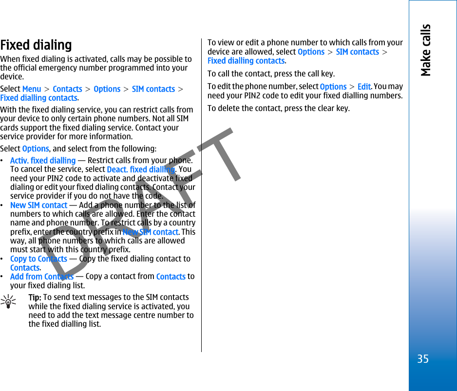 Fixed dialingWhen fixed dialing is activated, calls may be possible tothe official emergency number programmed into yourdevice.Select Menu &gt; Contacts &gt; Options &gt; SIM contacts &gt;Fixed dialling contacts.With the fixed dialing service, you can restrict calls fromyour device to only certain phone numbers. Not all SIMcards support the fixed dialing service. Contact yourservice provider for more information.Select Options, and select from the following:•Activ. fixed dialling — Restrict calls from your phone.To cancel the service, select Deact. fixed dialling. Youneed your PIN2 code to activate and deactivate fixeddialing or edit your fixed dialing contacts. Contact yourservice provider if you do not have the code.•New SIM contact — Add a phone number to the list ofnumbers to which calls are allowed. Enter the contactname and phone number. To restrict calls by a countryprefix, enter the country prefix in New SIM contact. Thisway, all phone numbers to which calls are allowedmust start with this country prefix.•Copy to Contacts — Copy the fixed dialing contact toContacts.•Add from Contacts — Copy a contact from Contacts toyour fixed dialing list.Tip: To send text messages to the SIM contactswhile the fixed dialing service is activated, youneed to add the text message centre number tothe fixed dialling list.To view or edit a phone number to which calls from yourdevice are allowed, select Options &gt; SIM contacts &gt;Fixed dialling contacts.To call the contact, press the call key.To edit the phone number, select Options &gt; Edit. You mayneed your PIN2 code to edit your fixed dialling numbers.To delete the contact, press the clear key.35Make callsfile:///C:/USERS/MODEServer/miedward/25323280/rm-24_zeus/en/issue_1/rm-24_zeus_en_1.xml Page 35 Dec 22, 2005 4:45:59 AMfile:///C:/USERS/MODEServer/miedward/25323280/rm-24_zeus/en/issue_1/rm-24_zeus_en_1.xml Page 35 Dec 22, 2005 4:45:59 AM