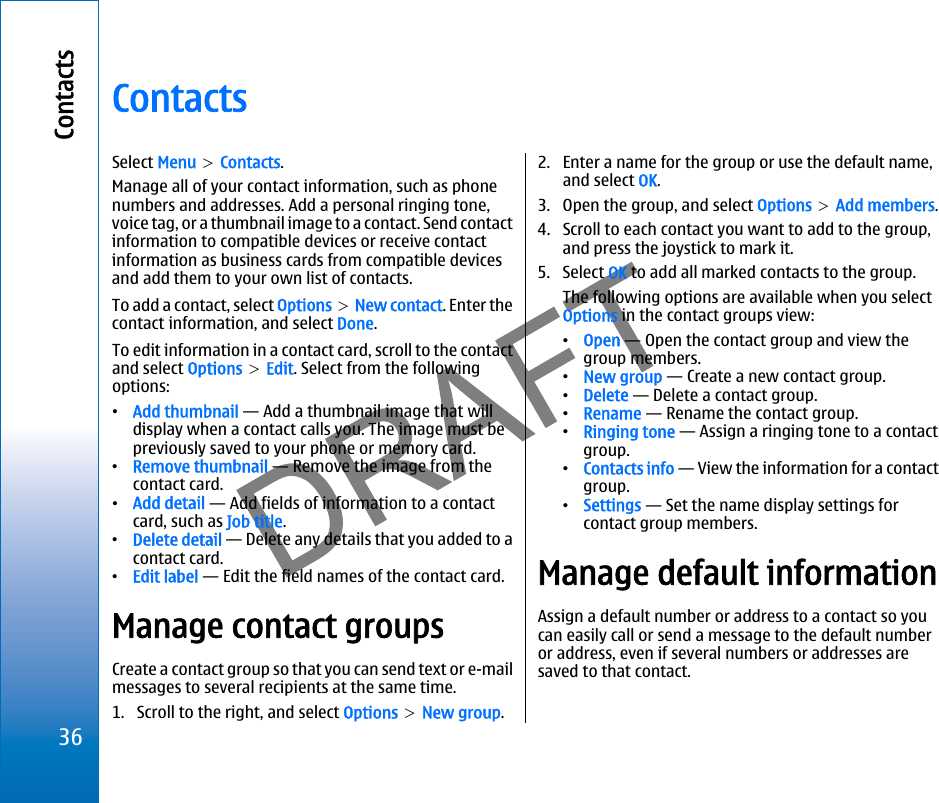 ContactsSelect Menu &gt; Contacts.Manage all of your contact information, such as phonenumbers and addresses. Add a personal ringing tone,voice tag, or a thumbnail image to a contact. Send contactinformation to compatible devices or receive contactinformation as business cards from compatible devicesand add them to your own list of contacts.To add a contact, select Options &gt; New contact. Enter thecontact information, and select Done.To edit information in a contact card, scroll to the contactand select Options &gt; Edit. Select from the followingoptions:•Add thumbnail — Add a thumbnail image that willdisplay when a contact calls you. The image must bepreviously saved to your phone or memory card.•Remove thumbnail — Remove the image from thecontact card.•Add detail — Add fields of information to a contactcard, such as Job title.•Delete detail — Delete any details that you added to acontact card.•Edit label — Edit the field names of the contact card.Manage contact groupsCreate a contact group so that you can send text or e-mailmessages to several recipients at the same time.1. Scroll to the right, and select Options &gt; New group.2. Enter a name for the group or use the default name,and select OK.3. Open the group, and select Options &gt; Add members.4. Scroll to each contact you want to add to the group,and press the joystick to mark it.5. Select OK to add all marked contacts to the group.The following options are available when you selectOptions in the contact groups view:•Open — Open the contact group and view thegroup members.•New group — Create a new contact group.•Delete — Delete a contact group.•Rename — Rename the contact group.•Ringing tone — Assign a ringing tone to a contactgroup.•Contacts info — View the information for a contactgroup.•Settings — Set the name display settings forcontact group members.Manage default informationAssign a default number or address to a contact so youcan easily call or send a message to the default numberor address, even if several numbers or addresses aresaved to that contact.36Contactsfile:///C:/USERS/MODEServer/miedward/25323280/rm-24_zeus/en/issue_1/rm-24_zeus_en_1.xml Page 36 Dec 22, 2005 4:45:59 AM