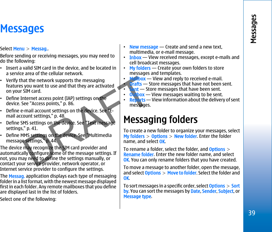 MessagesSelect Menu &gt; Messag..Before sending or receiving messages, you may need todo the following:•Insert a valid SIM card in the device, and be located ina service area of the cellular network.•Verify that the network supports the messagingfeatures you want to use and that they are activatedon your SIM card.•Define Internet access point (IAP) settings on thedevice. See &quot;Access points,&quot; p. 86.•Define e-mail account settings on the device. See &quot;E-mail account settings,&quot; p. 48.•Define SMS settings on the device. See &quot;Text messagesettings,&quot; p. 41.•Define MMS settings on the device. See &quot;Multimediamessage settings,&quot; p. 44.The device may recognize the SIM card provider andautomatically configure some of the message settings. Ifnot, you may need to define the settings manually, orcontact your service provider, network operator, orInternet service provider to configure the settings.The Messag. application displays each type of messagingfolder in a list format, with the newest message displayedfirst in each folder. Any remote mailboxes that you defineare displayed last in the list of folders.Select one of the following:•New message — Create and send a new text,multimedia, or e-mail message.•Inbox — View received messages, except e-mails andcell broadcast messages.•My folders — Create your own folders to storemessages and templates.•Mailbox — View and reply to received e-mail.•Drafts — Store messages that have not been sent.•Sent — Store messages that have been sent.•Outbox — View messages waiting to be sent.•Reports — View information about the delivery of sentmessages.Messaging foldersTo create a new folder to organize your messages, selectMy folders &gt; Options &gt; New folder. Enter the foldername, and select OK.To rename a folder, select the folder, and Options &gt;Rename folder. Enter the new folder name, and selectOK. You can only rename folders that you have created.To move a message to another folder, open the message,and select Options &gt; Move to folder. Select the folder andOK.To sort messages in a specific order, select Options &gt; Sortby. You can sort the messages by Date, Sender, Subject, orMessage type.39Messagesfile:///C:/USERS/MODEServer/miedward/25323280/rm-24_zeus/en/issue_1/rm-24_zeus_en_1.xml Page 39 Dec 22, 2005 4:45:59 AM