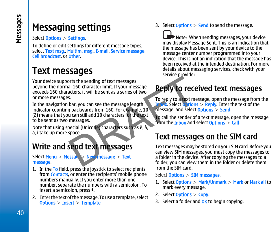 Messaging settingsSelect Options &gt; Settings.To define or edit settings for different message types,select Text msg., Multim. msg., E-mail, Service message,Cell broadcast, or Other.Text messagesYour device supports the sending of text messagesbeyond the normal 160-character limit. If your messageexceeds 160 characters, it will be sent as a series of twoor more messages.In the navigation bar, you can see the message lengthindicator counting backwards from 160. For example, 10(2) means that you can still add 10 characters for the textto be sent as two messages.Note that using special (Unicode) characters such as ë, â,á, ì take up more space.Write and send text messagesSelect Menu &gt; Messag. &gt; New message &gt; Textmessage.1. In the To field, press the joystick to select recipientsfrom Contacts, or enter the recipients&apos; mobile phonenumbers manually. If you enter more than onenumber, separate the numbers with a semicolon. Toinsert a semicolon, press *.2. Enter the text of the message. To use a template, selectOptions &gt; Insert &gt; Template.3. Select Options &gt; Send to send the message.Note:  When sending messages, your devicemay display Message Sent. This is an indication thatthe message has been sent by your device to themessage center number programmed into yourdevice. This is not an indication that the message hasbeen received at the intended destination. For moredetails about messaging services, check with yourservice provider.Reply to received text messagesTo reply to a text message, open the message from theInbox. Select Options &gt; Reply. Enter the text of themessage, and select Options &gt; Send.To call the sender of a text message, open the messagefrom the Inbox and select Options &gt; Call.Text messages on the SIM cardText messages may be stored on your SIM card. Before youcan view SIM messages, you must copy the messages toa folder in the device. After copying the messages to afolder, you can view them in the folder or delete themfrom the SIM card.Select Options &gt; SIM messages.1. Select Options &gt; Mark/Unmark &gt; Mark or Mark all tomark every message.2. Select Options &gt; Copy.3. Select a folder and OK to begin copying.40Messagesfile:///C:/USERS/MODEServer/miedward/25323280/rm-24_zeus/en/issue_1/rm-24_zeus_en_1.xml Page 40 Dec 22, 2005 4:45:59 AMfile:///C:/USERS/MODEServer/miedward/25323280/rm-24_zeus/en/issue_1/rm-24_zeus_en_1.xml Page 40 Dec 22, 2005 4:45:59 AM