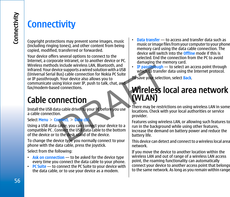 ConnectivityCopyright protections may prevent some images, music(including ringing tones), and other content from beingcopied, modified, transferred or forwarded.Your device offers several options to connect to theInternet, a corporate intranet, or to another device or PC.Wireless methods include wireless LAN, Bluetooth, andinfrared. Your device supports a wired solution with a USB(Universal Serial Bus) cable connection for Nokia PC Suiteor IP passthrough. Your device also allows you tocommunicate using Voice over IP, push to talk, chat, andfax/modem-based connections.Cable connectionInstall the USB data cable driver to your PC before you usea cable connection.Select Menu &gt; Connect. &gt; Data cbl..Using a USB data cable, you can connect your device to acompatible PC . Connect the USB data cable to the bottomof the device or to the desk stand of the device.To change the device type you normally connect to yourphone with the data cable, press the joystick.Select from the following:•Ask on connection — to be asked for the device typeevery time you connect the data cable to your phone.•PC Suite — to connect the PC Suite to your device withthe data cable, or to use your device as a modem.•Data transfer — to access and transfer data such asmusic or image files from your computer to your phonememory card using the data cable connection. Thedevice will switch into the Offline mode if this isselected. End the connection from the PC to avoiddamaging the memory card.•IP passthrough — to select an access point throughwhich to transfer data using the Internet protocol.To save your selection, select Back.Wireless local area network(WLAN)There may be restrictions on using wireless LAN in somelocations. Check with your local authorities or serviceprovider.Features using wireless LAN, or allowing such features torun in the background while using other features,increase the demand on battery power and reduce thebattery life.This device can detect and connect to a wireless local areanetwork.If you move the device to another location within thewireless LAN and out of range of a wireless LAN accesspoint, the roaming functionality can automaticallyconnect your device to another access point that belongsto the same network. As long as you remain within range56Connectivityfile:///C:/USERS/MODEServer/miedward/25323280/rm-24_zeus/en/issue_1/rm-24_zeus_en_1.xml Page 56 Dec 22, 2005 4:45:59 AM