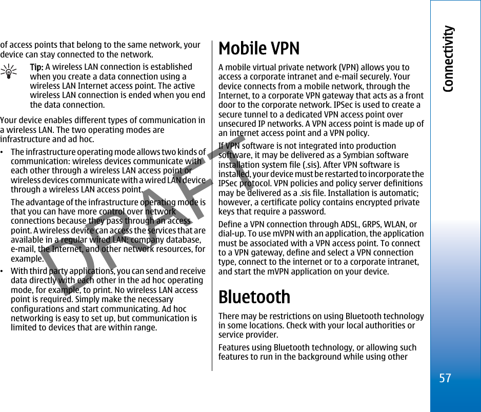 of access points that belong to the same network, yourdevice can stay connected to the network.Tip: A wireless LAN connection is establishedwhen you create a data connection using awireless LAN Internet access point. The activewireless LAN connection is ended when you endthe data connection.Your device enables different types of communication ina wireless LAN. The two operating modes areinfrastructure and ad hoc.•The infrastructure operating mode allows two kinds ofcommunication: wireless devices communicate witheach other through a wireless LAN access point orwireless devices communicate with a wired LAN devicethrough a wireless LAN access point.The advantage of the infrastructure operating mode isthat you can have more control over networkconnections because they pass through an accesspoint. A wireless device can access the services that areavailable in a regular wired LAN: company database,e-mail, the Internet, and other network resources, forexample.•With third party applications, you can send and receivedata directly with each other in the ad hoc operatingmode, for example, to print. No wireless LAN accesspoint is required. Simply make the necessaryconfigurations and start communicating. Ad hocnetworking is easy to set up, but communication islimited to devices that are within range.Mobile VPNA mobile virtual private network (VPN) allows you toaccess a corporate intranet and e-mail securely. Yourdevice connects from a mobile network, through theInternet, to a corporate VPN gateway that acts as a frontdoor to the corporate network. IPSec is used to create asecure tunnel to a dedicated VPN access point overunsecured IP networks. A VPN access point is made up ofan internet access point and a VPN policy.If VPN software is not integrated into productionsoftware, it may be delivered as a Symbian softwareinstallation system file (.sis). After VPN software isinstalled, your device must be restarted to incorporate theIPSec protocol. VPN policies and policy server definitionsmay be delivered as a .sis file. Installation is automatic;however, a certificate policy contains encrypted privatekeys that require a password.Define a VPN connection through ADSL, GRPS, WLAN, ordial-up. To use mVPN with an application, the applicationmust be associated with a VPN access point. To connectto a VPN gateway, define and select a VPN connectiontype, connect to the internet or to a corporate intranet,and start the mVPN application on your device.BluetoothThere may be restrictions on using Bluetooth technologyin some locations. Check with your local authorities orservice provider.Features using Bluetooth technology, or allowing suchfeatures to run in the background while using other57Connectivityfile:///C:/USERS/MODEServer/miedward/25323280/rm-24_zeus/en/issue_1/rm-24_zeus_en_1.xml Page 57 Dec 22, 2005 4:45:59 AMfile:///C:/USERS/MODEServer/miedward/25323280/rm-24_zeus/en/issue_1/rm-24_zeus_en_1.xml Page 57 Dec 22, 2005 4:45:59 AM