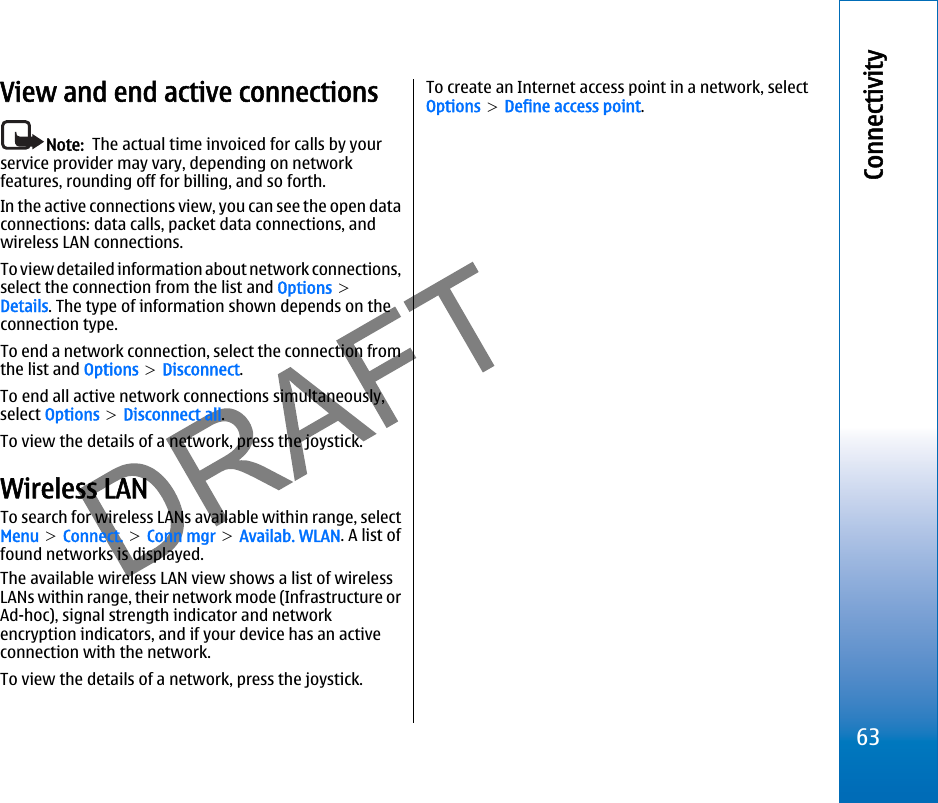 View and end active connectionsNote:  The actual time invoiced for calls by yourservice provider may vary, depending on networkfeatures, rounding off for billing, and so forth.In the active connections view, you can see the open dataconnections: data calls, packet data connections, andwireless LAN connections.To view detailed information about network connections,select the connection from the list and Options &gt;Details. The type of information shown depends on theconnection type.To end a network connection, select the connection fromthe list and Options &gt; Disconnect.To end all active network connections simultaneously,select Options &gt; Disconnect all.To view the details of a network, press the joystick.Wireless LANTo search for wireless LANs available within range, selectMenu &gt; Connect. &gt; Conn mgr &gt; Availab. WLAN. A list offound networks is displayed.The available wireless LAN view shows a list of wirelessLANs within range, their network mode (Infrastructure orAd-hoc), signal strength indicator and networkencryption indicators, and if your device has an activeconnection with the network.To view the details of a network, press the joystick.To create an Internet access point in a network, selectOptions &gt; Define access point.63Connectivityfile:///C:/USERS/MODEServer/miedward/25323280/rm-24_zeus/en/issue_1/rm-24_zeus_en_1.xml Page 63 Dec 22, 2005 4:45:59 AMfile:///C:/USERS/MODEServer/miedward/25323280/rm-24_zeus/en/issue_1/rm-24_zeus_en_1.xml Page 63 Dec 22, 2005 4:45:59 AM