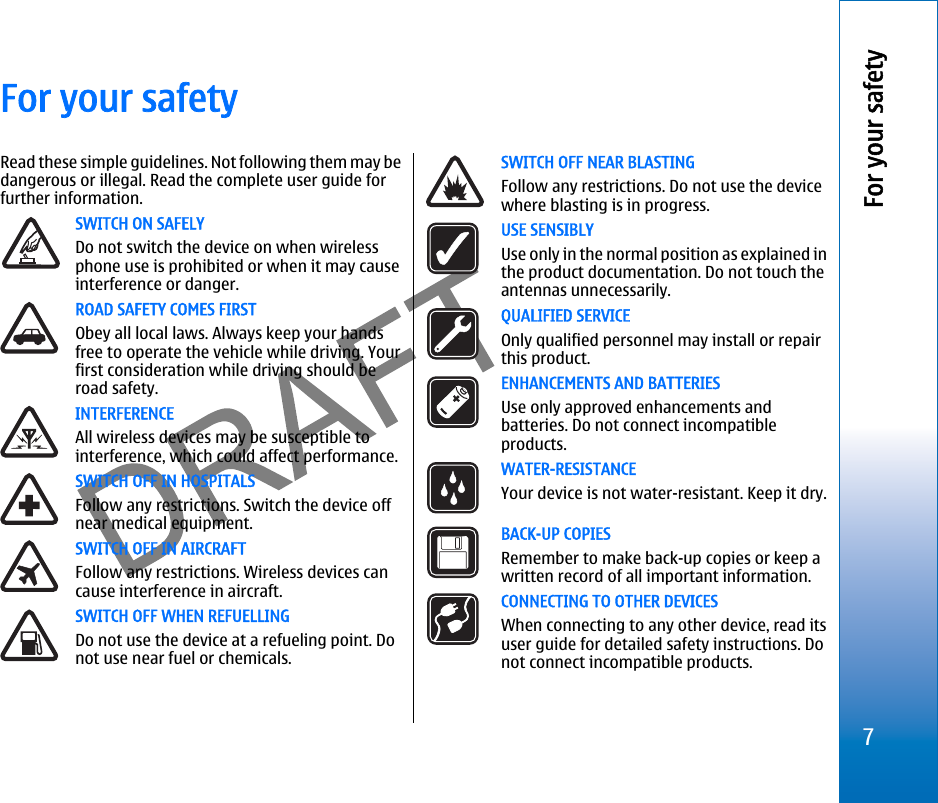 For your safetyRead these simple guidelines. Not following them may bedangerous or illegal. Read the complete user guide forfurther information.SWITCH ON SAFELYDo not switch the device on when wirelessphone use is prohibited or when it may causeinterference or danger.ROAD SAFETY COMES FIRSTObey all local laws. Always keep your handsfree to operate the vehicle while driving. Yourfirst consideration while driving should beroad safety.INTERFERENCEAll wireless devices may be susceptible tointerference, which could affect performance.SWITCH OFF IN HOSPITALSFollow any restrictions. Switch the device offnear medical equipment.SWITCH OFF IN AIRCRAFTFollow any restrictions. Wireless devices cancause interference in aircraft.SWITCH OFF WHEN REFUELLINGDo not use the device at a refueling point. Donot use near fuel or chemicals.SWITCH OFF NEAR BLASTINGFollow any restrictions. Do not use the devicewhere blasting is in progress.USE SENSIBLYUse only in the normal position as explained inthe product documentation. Do not touch theantennas unnecessarily.QUALIFIED SERVICEOnly qualified personnel may install or repairthis product.ENHANCEMENTS AND BATTERIESUse only approved enhancements andbatteries. Do not connect incompatibleproducts.WATER-RESISTANCEYour device is not water-resistant. Keep it dry.BACK-UP COPIESRemember to make back-up copies or keep awritten record of all important information.CONNECTING TO OTHER DEVICESWhen connecting to any other device, read itsuser guide for detailed safety instructions. Donot connect incompatible products.7For your safetyfile:///C:/USERS/MODEServer/miedward/25323280/rm-24_zeus/en/issue_1/rm-24_zeus_en_1.xml Page 7 Dec 22, 2005 4:45:59 AM