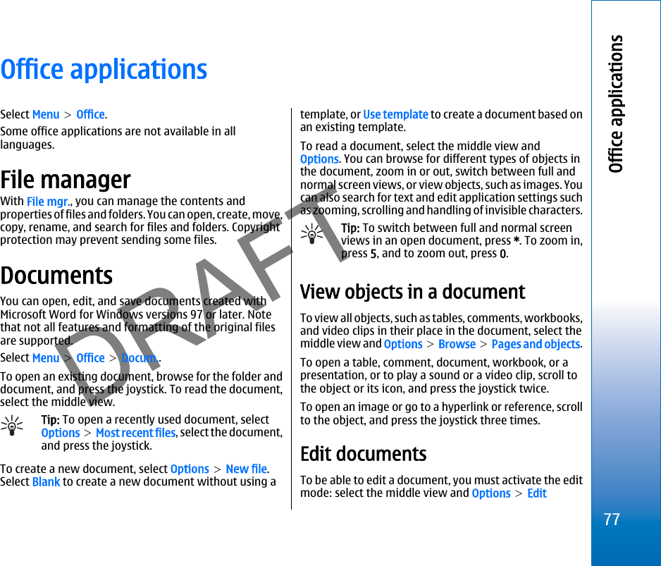 Office applicationsSelect Menu &gt; Office.Some office applications are not available in alllanguages.File managerWith File mgr., you can manage the contents andproperties of files and folders. You can open, create, move,copy, rename, and search for files and folders. Copyrightprotection may prevent sending some files.DocumentsYou can open, edit, and save documents created withMicrosoft Word for Windows versions 97 or later. Notethat not all features and formatting of the original filesare supported.Select Menu &gt; Office &gt; Docum..To open an existing document, browse for the folder anddocument, and press the joystick. To read the document,select the middle view.Tip: To open a recently used document, selectOptions &gt; Most recent files, select the document,and press the joystick.To create a new document, select Options &gt; New file.Select Blank to create a new document without using atemplate, or Use template to create a document based onan existing template.To read a document, select the middle view andOptions. You can browse for different types of objects inthe document, zoom in or out, switch between full andnormal screen views, or view objects, such as images. Youcan also search for text and edit application settings suchas zooming, scrolling and handling of invisible characters.Tip: To switch between full and normal screenviews in an open document, press *. To zoom in,press 5, and to zoom out, press 0.View objects in a documentTo view all objects, such as tables, comments, workbooks,and video clips in their place in the document, select themiddle view and Options &gt; Browse &gt; Pages and objects.To open a table, comment, document, workbook, or apresentation, or to play a sound or a video clip, scroll tothe object or its icon, and press the joystick twice.To open an image or go to a hyperlink or reference, scrollto the object, and press the joystick three times.Edit documentsTo be able to edit a document, you must activate the editmode: select the middle view and Options &gt; Edit77Office applicationsfile:///C:/USERS/MODEServer/miedward/25323280/rm-24_zeus/en/issue_1/rm-24_zeus_en_1.xml Page 77 Dec 22, 2005 4:45:59 AM