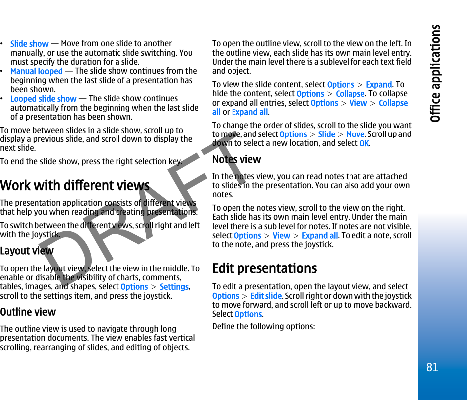 •Slide show — Move from one slide to anothermanually, or use the automatic slide switching. Youmust specify the duration for a slide.•Manual looped — The slide show continues from thebeginning when the last slide of a presentation hasbeen shown.•Looped slide show — The slide show continuesautomatically from the beginning when the last slideof a presentation has been shown.To move between slides in a slide show, scroll up todisplay a previous slide, and scroll down to display thenext slide.To end the slide show, press the right selection key.Work with different viewsThe presentation application consists of different viewsthat help you when reading and creating presentations.To switch between the different views, scroll right and leftwith the joystick.Layout viewTo open the layout view, select the view in the middle. Toenable or disable the visibility of charts, comments,tables, images, and shapes, select Options &gt; Settings,scroll to the settings item, and press the joystick.Outline viewThe outline view is used to navigate through longpresentation documents. The view enables fast verticalscrolling, rearranging of slides, and editing of objects.To open the outline view, scroll to the view on the left. Inthe outline view, each slide has its own main level entry.Under the main level there is a sublevel for each text fieldand object.To view the slide content, select Options &gt; Expand. Tohide the content, select Options &gt; Collapse. To collapseor expand all entries, select Options &gt; View &gt; Collapseall or Expand all.To change the order of slides, scroll to the slide you wantto move, and select Options &gt; Slide &gt; Move. Scroll up anddown to select a new location, and select OK.Notes viewIn the notes view, you can read notes that are attachedto slides in the presentation. You can also add your ownnotes.To open the notes view, scroll to the view on the right.Each slide has its own main level entry. Under the mainlevel there is a sub level for notes. If notes are not visible,select Options &gt; View &gt; Expand all. To edit a note, scrollto the note, and press the joystick.Edit presentationsTo edit a presentation, open the layout view, and selectOptions &gt; Edit slide. Scroll right or down with the joystickto move forward, and scroll left or up to move backward.Select Options.Define the following options:81Office applicationsfile:///C:/USERS/MODEServer/miedward/25323280/rm-24_zeus/en/issue_1/rm-24_zeus_en_1.xml Page 81 Dec 22, 2005 4:45:59 AMfile:///C:/USERS/MODEServer/miedward/25323280/rm-24_zeus/en/issue_1/rm-24_zeus_en_1.xml Page 81 Dec 22, 2005 4:45:59 AM