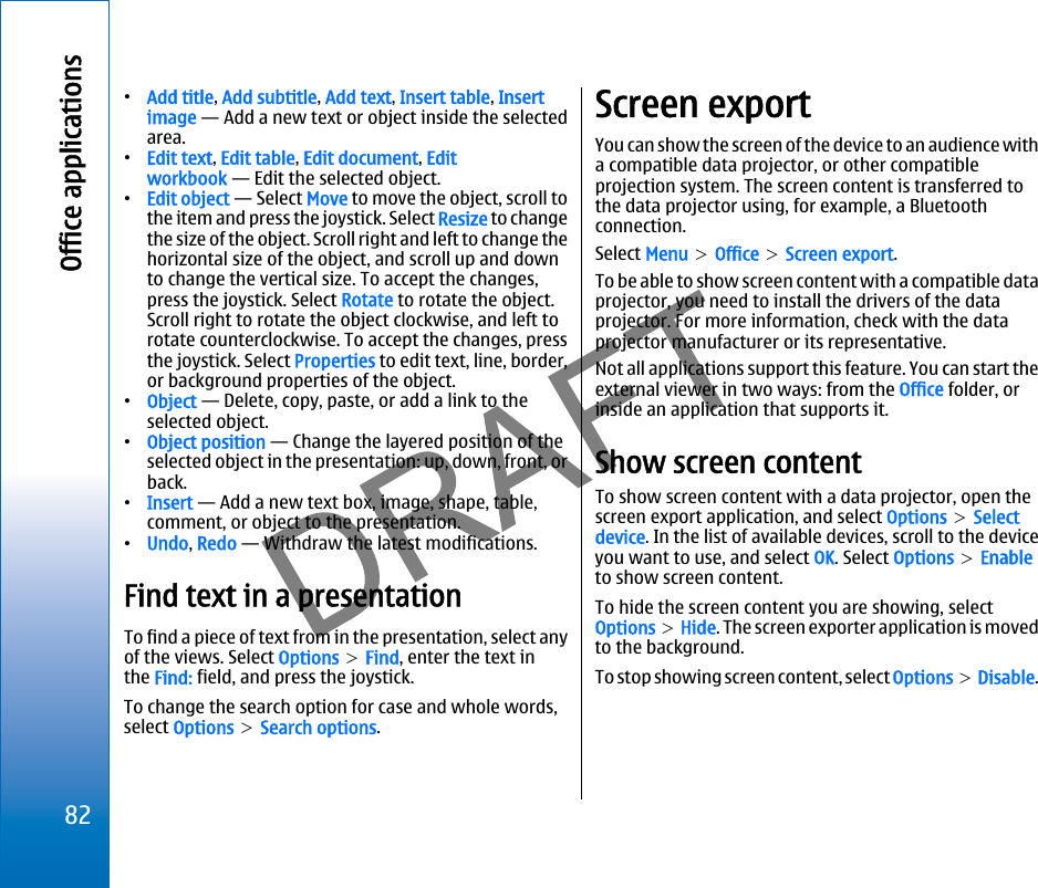 •Add title, Add subtitle, Add text, Insert table, Insertimage — Add a new text or object inside the selectedarea.•Edit text, Edit table, Edit document, Editworkbook — Edit the selected object.•Edit object — Select Move to move the object, scroll tothe item and press the joystick. Select Resize to changethe size of the object. Scroll right and left to change thehorizontal size of the object, and scroll up and downto change the vertical size. To accept the changes,press the joystick. Select Rotate to rotate the object.Scroll right to rotate the object clockwise, and left torotate counterclockwise. To accept the changes, pressthe joystick. Select Properties to edit text, line, border,or background properties of the object.•Object — Delete, copy, paste, or add a link to theselected object.•Object position — Change the layered position of theselected object in the presentation: up, down, front, orback.•Insert — Add a new text box, image, shape, table,comment, or object to the presentation.•Undo, Redo — Withdraw the latest modifications.Find text in a presentationTo find a piece of text from in the presentation, select anyof the views. Select Options &gt; Find, enter the text inthe Find: field, and press the joystick.To change the search option for case and whole words,select Options &gt; Search options.Screen exportYou can show the screen of the device to an audience witha compatible data projector, or other compatibleprojection system. The screen content is transferred tothe data projector using, for example, a Bluetoothconnection.Select Menu &gt; Office &gt; Screen export.To be able to show screen content with a compatible dataprojector, you need to install the drivers of the dataprojector. For more information, check with the dataprojector manufacturer or its representative.Not all applications support this feature. You can start theexternal viewer in two ways: from the Office folder, orinside an application that supports it.Show screen contentTo show screen content with a data projector, open thescreen export application, and select Options &gt; Selectdevice. In the list of available devices, scroll to the deviceyou want to use, and select OK. Select Options &gt; Enableto show screen content.To hide the screen content you are showing, selectOptions &gt; Hide. The screen exporter application is movedto the background.To stop showing screen content, select Options &gt; Disable.82Office applicationsfile:///C:/USERS/MODEServer/miedward/25323280/rm-24_zeus/en/issue_1/rm-24_zeus_en_1.xml Page 82 Dec 22, 2005 4:45:59 AMfile:///C:/USERS/MODEServer/miedward/25323280/rm-24_zeus/en/issue_1/rm-24_zeus_en_1.xml Page 82 Dec 22, 2005 4:45:59 AM