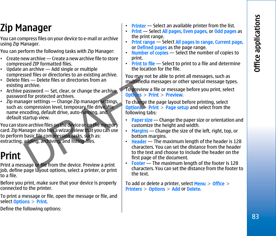 Zip ManagerYou can compress files on your device to e-mail or archiveusing Zip Manager.You can perform the following tasks with Zip Manager:•Create new archive — Create a new archive file to storecompressed ZIP formatted files.•Update an archive — Add single or multiplecompressed files or directories to an existing archive.•Delete files — Delete files or directories from anexisting archive.•Archive password — Set, clear, or change the archivepassword for protected archives.•Zip manager settings — Change Zip manager settings,such as: compression level, temporary file drive, filename encoding, default drive, auto-naming, anddefault startup view.You can store archive files on the device or on the memorycard. Zip Manager also has a wizard view that you can useto perform basic file compression tasks, such as:extracting, adding, archiving, and listing files.PrintPrint a message or file from the device. Preview a printjob, define page layout options, select a printer, or printto a file.Before you print, make sure that your device is properlyconnected to the printer.To print a message or file, open the message or file, andselect Options &gt; Print.Define the following options:•Printer — Select an available printer from the list.•Print — Select All pages, Even pages, or Odd pages asthe print range.•Print range — Select All pages in range, Current page,or Defined pages as the page range.•Number of copies — Select the number of copies toprint.•Print to file — Select to print to a file and determinethe location for the file.You may not be able to print all messages, such asmultimedia messages or other special message types.To preview a file or message before you print, selectOptions &gt; Print &gt; Preview.To change the page layout before printing, selectOptions &gt; Print &gt; Page setup and select from thefollowing tabs:•Paper size — Change the paper size or orientation andcustomize the height and width.•Margins — Change the size of the left, right, top, orbottom margins.•Header — The maximum length of the header is 128characters. You can set the distance from the headerto the text and choose to include the header on thefirst page of the document.•Footer — The maximum length of the footer is 128characters. You can set the distance from the footer tothe text.To add or delete a printer, select Menu &gt; Office &gt;Printers &gt; Options &gt; Add or Delete.83Office applicationsfile:///C:/USERS/MODEServer/miedward/25323280/rm-24_zeus/en/issue_1/rm-24_zeus_en_1.xml Page 83 Dec 22, 2005 4:45:59 AMfile:///C:/USERS/MODEServer/miedward/25323280/rm-24_zeus/en/issue_1/rm-24_zeus_en_1.xml Page 83 Dec 22, 2005 4:45:59 AM