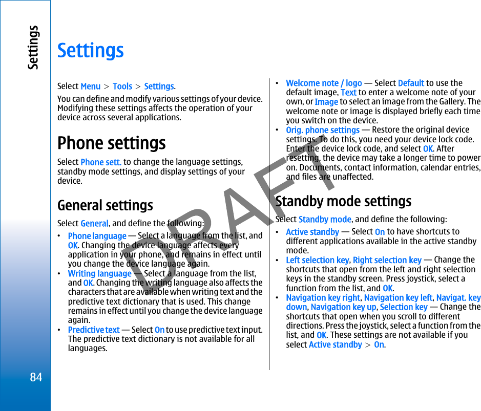 SettingsSelect Menu &gt; Tools &gt; Settings.You can define and modify various settings of your device.Modifying these settings affects the operation of yourdevice across several applications.Phone settingsSelect Phone sett. to change the language settings,standby mode settings, and display settings of yourdevice.General settingsSelect General, and define the following:•Phone language — Select a language from the list, andOK. Changing the device language affects everyapplication in your phone, and remains in effect untilyou change the device language again.•Writing language — Select a language from the list,and OK. Changing the writing language also affects thecharacters that are available when writing text and thepredictive text dictionary that is used. This changeremains in effect until you change the device languageagain.•Predictive text — Select On to use predictive text input.The predictive text dictionary is not available for alllanguages.•Welcome note / logo — Select Default to use thedefault image, Text to enter a welcome note of yourown, or Image to select an image from the Gallery. Thewelcome note or image is displayed briefly each timeyou switch on the device.•Orig. phone settings — Restore the original devicesettings. To do this, you need your device lock code.Enter the device lock code, and select OK. Afterresetting, the device may take a longer time to poweron. Documents, contact information, calendar entries,and files are unaffected.Standby mode settingsSelect Standby mode, and define the following:•Active standby — Select On to have shortcuts todifferent applications available in the active standbymode.•Left selection key, Right selection key — Change theshortcuts that open from the left and right selectionkeys in the standby screen. Press joystick, select afunction from the list, and OK.•Navigation key right, Navigation key left, Navigat. keydown, Navigation key up, Selection key — Change theshortcuts that open when you scroll to differentdirections. Press the joystick, select a function from thelist, and OK. These settings are not available if youselect Active standby &gt; On.84Settingsfile:///C:/USERS/MODEServer/miedward/25323280/rm-24_zeus/en/issue_1/rm-24_zeus_en_1.xml Page 84 Dec 22, 2005 4:45:59 AM