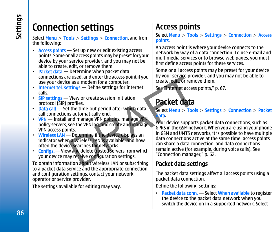 Connection settingsSelect Menu &gt; Tools &gt; Settings &gt; Connection, and fromthe following:•Access points — Set up new or edit existing accesspoints. Some or all access points may be preset for yourdevice by your service provider, and you may not beable to create, edit, or remove them.•Packet data — Determine when packet dataconnections are used, and enter the access point if youuse your device as a modem for a computer.•Internet tel. settings — Define settings for Internetcalls.•SIP settings — View or create session initiationprotocol (SIP) profiles.•Data call — Set the time-out period after which datacall connections automatically end.•VPN — Install and manage VPN policies, manage VPNpolicy servers, see the VPN log, and create and manageVPN access points.•Wireless LAN — Determine if the device displays anindicator when a wireless LAN is available, and howoften the device searches for networks.•Configs. — View and delete trusted servers from whichyour device may receive configuration settings.To obtain information about wireless LAN or subscribingto a packet data service and the appropriate connectionand configuration settings, contact your networkoperator or service provider.The settings available for editing may vary.Access pointsSelect Menu &gt; Tools &gt; Settings &gt; Connection &gt; Accesspoints.An access point is where your device connects to thenetwork by way of a data connection. To use e-mail andmultimedia services or to browse web pages, you mustfirst define access points for these services.Some or all access points may be preset for your deviceby your service provider, and you may not be able tocreate, edit, or remove them.See &quot;Internet access points,&quot; p. 67.Packet dataSelect Menu &gt; Tools &gt; Settings &gt; Connection &gt; Packetdata.Your device supports packet data connections, such asGPRS in the GSM network. When you are using your phonein GSM and UMTS networks, it is possible to have multipledata connections active at the same time; access pointscan share a data connection, and data connectionsremain active (for example, during voice calls). See&quot;Connection manager,&quot; p. 62.Packet data settingsThe packet data settings affect all access points using apacket data connection.Define the following settings:•Packet data conn. — Select When available to registerthe device to the packet data network when youswitch the device on in a supported network. Select86Settingsfile:///C:/USERS/MODEServer/miedward/25323280/rm-24_zeus/en/issue_1/rm-24_zeus_en_1.xml Page 86 Dec 22, 2005 4:45:59 AMfile:///C:/USERS/MODEServer/miedward/25323280/rm-24_zeus/en/issue_1/rm-24_zeus_en_1.xml Page 86 Dec 22, 2005 4:45:59 AM