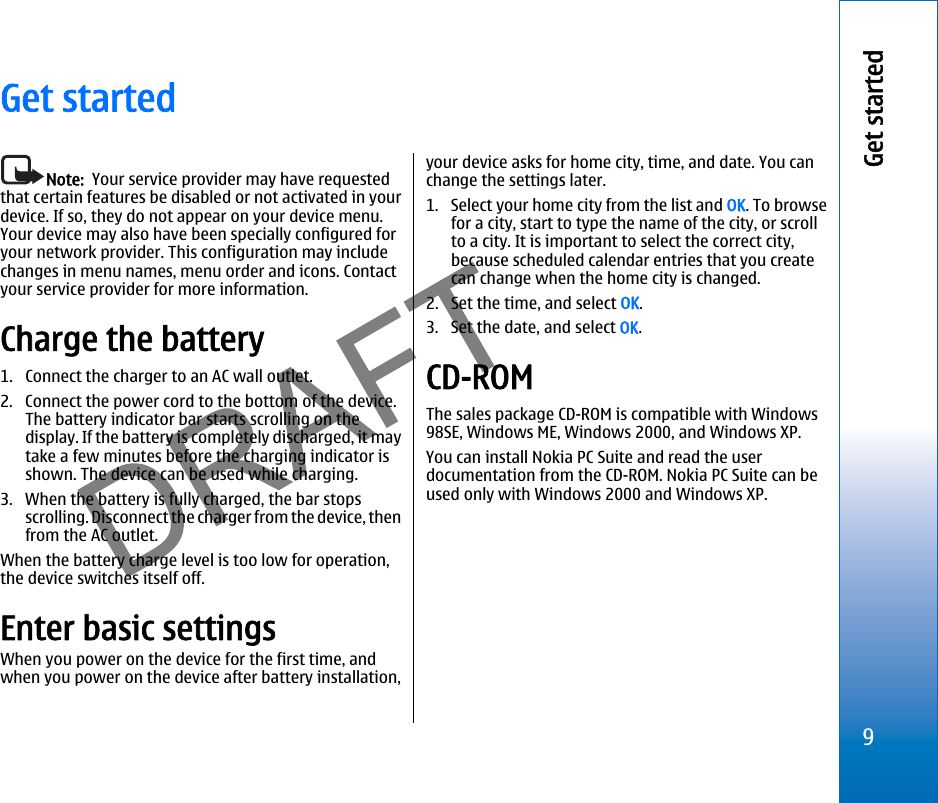 Get startedNote:  Your service provider may have requestedthat certain features be disabled or not activated in yourdevice. If so, they do not appear on your device menu.Your device may also have been specially configured foryour network provider. This configuration may includechanges in menu names, menu order and icons. Contactyour service provider for more information.Charge the battery1. Connect the charger to an AC wall outlet.2. Connect the power cord to the bottom of the device.The battery indicator bar starts scrolling on thedisplay. If the battery is completely discharged, it maytake a few minutes before the charging indicator isshown. The device can be used while charging.3. When the battery is fully charged, the bar stopsscrolling. Disconnect the charger from the device, thenfrom the AC outlet.When the battery charge level is too low for operation,the device switches itself off.Enter basic settingsWhen you power on the device for the first time, andwhen you power on the device after battery installation,your device asks for home city, time, and date. You canchange the settings later.1. Select your home city from the list and OK. To browsefor a city, start to type the name of the city, or scrollto a city. It is important to select the correct city,because scheduled calendar entries that you createcan change when the home city is changed.2. Set the time, and select OK.3. Set the date, and select OK.CD-ROMThe sales package CD-ROM is compatible with Windows98SE, Windows ME, Windows 2000, and Windows XP.You can install Nokia PC Suite and read the userdocumentation from the CD-ROM. Nokia PC Suite can beused only with Windows 2000 and Windows XP.9Get startedfile:///C:/USERS/MODEServer/miedward/25323280/rm-24_zeus/en/issue_1/rm-24_zeus_en_1.xml Page 9 Dec 22, 2005 4:45:59 AM