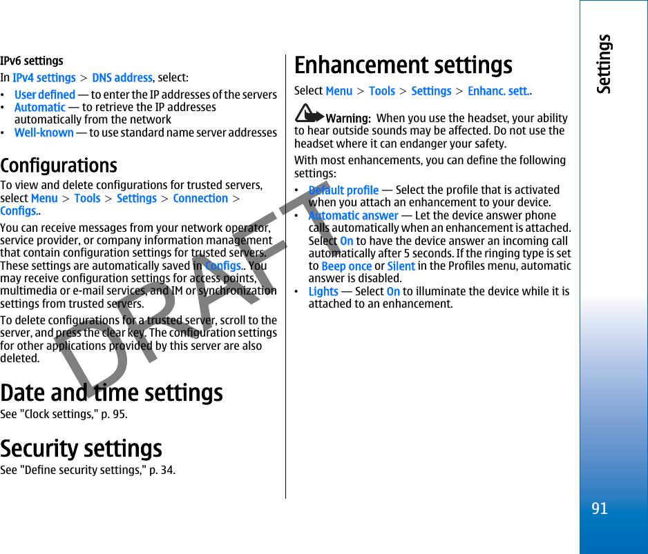 IPv6 settingsIn IPv4 settings &gt; DNS address, select:•User defined — to enter the IP addresses of the servers•Automatic — to retrieve the IP addressesautomatically from the network•Well-known — to use standard name server addressesConfigurationsTo view and delete configurations for trusted servers,select Menu &gt; Tools &gt; Settings &gt; Connection &gt;Configs..You can receive messages from your network operator,service provider, or company information managementthat contain configuration settings for trusted servers.These settings are automatically saved in Configs.. Youmay receive configuration settings for access points,multimedia or e-mail services, and IM or synchronizationsettings from trusted servers.To delete configurations for a trusted server, scroll to theserver, and press the clear key. The configuration settingsfor other applications provided by this server are alsodeleted.Date and time settingsSee &quot;Clock settings,&quot; p. 95.Security settingsSee &quot;Define security settings,&quot; p. 34.Enhancement settingsSelect Menu &gt; Tools &gt; Settings &gt; Enhanc. sett..Warning:  When you use the headset, your abilityto hear outside sounds may be affected. Do not use theheadset where it can endanger your safety.With most enhancements, you can define the followingsettings:•Default profile — Select the profile that is activatedwhen you attach an enhancement to your device.•Automatic answer — Let the device answer phonecalls automatically when an enhancement is attached.Select On to have the device answer an incoming callautomatically after 5 seconds. If the ringing type is setto Beep once or Silent in the Profiles menu, automaticanswer is disabled.•Lights — Select On to illuminate the device while it isattached to an enhancement.91Settingsfile:///C:/USERS/MODEServer/miedward/25323280/rm-24_zeus/en/issue_1/rm-24_zeus_en_1.xml Page 91 Dec 22, 2005 4:45:59 AMfile:///C:/USERS/MODEServer/miedward/25323280/rm-24_zeus/en/issue_1/rm-24_zeus_en_1.xml Page 91 Dec 22, 2005 4:45:59 AM