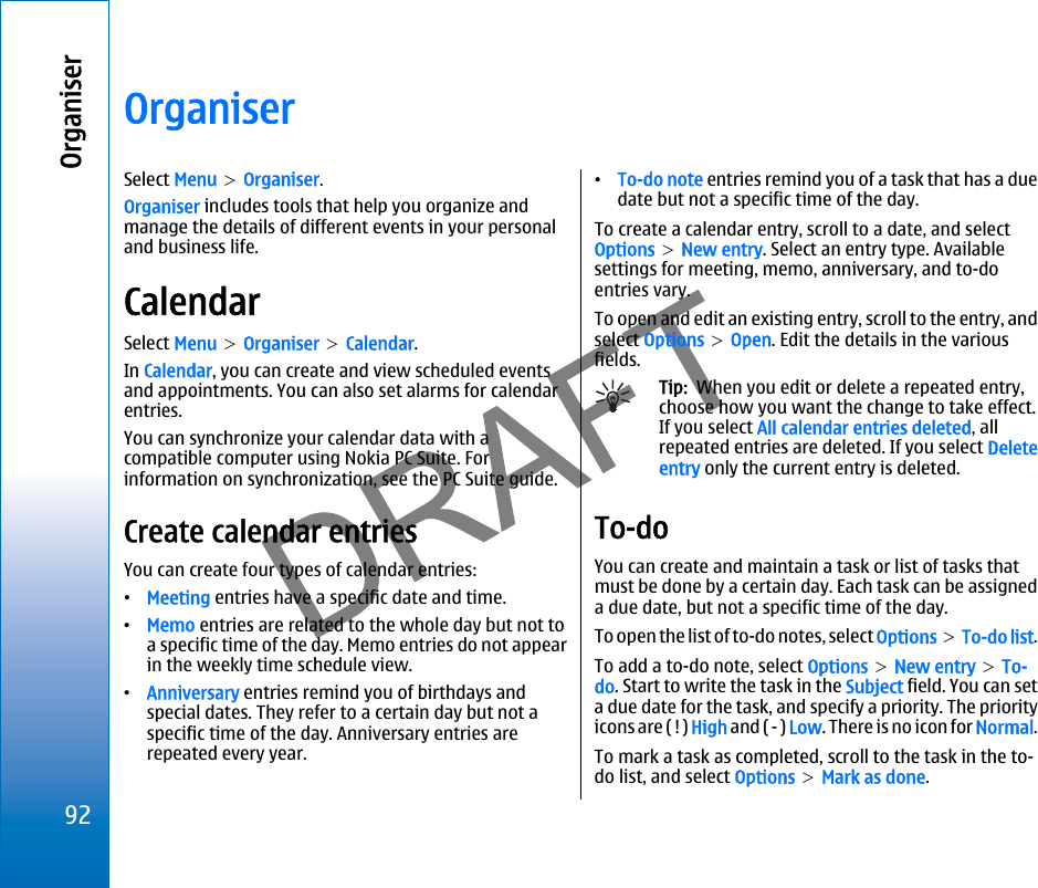 OrganiserSelect Menu &gt; Organiser.Organiser includes tools that help you organize andmanage the details of different events in your personaland business life.CalendarSelect Menu &gt; Organiser &gt; Calendar.In Calendar, you can create and view scheduled eventsand appointments. You can also set alarms for calendarentries.You can synchronize your calendar data with acompatible computer using Nokia PC Suite. Forinformation on synchronization, see the PC Suite guide.Create calendar entriesYou can create four types of calendar entries:•Meeting entries have a specific date and time.•Memo entries are related to the whole day but not toa specific time of the day. Memo entries do not appearin the weekly time schedule view.•Anniversary entries remind you of birthdays andspecial dates. They refer to a certain day but not aspecific time of the day. Anniversary entries arerepeated every year.•To-do note entries remind you of a task that has a duedate but not a specific time of the day.To create a calendar entry, scroll to a date, and selectOptions &gt; New entry. Select an entry type. Availablesettings for meeting, memo, anniversary, and to-doentries vary.To open and edit an existing entry, scroll to the entry, andselect Options &gt; Open. Edit the details in the variousfields.Tip:  When you edit or delete a repeated entry,choose how you want the change to take effect.If you select All calendar entries deleted, allrepeated entries are deleted. If you select Deleteentry only the current entry is deleted.To-doYou can create and maintain a task or list of tasks thatmust be done by a certain day. Each task can be assigneda due date, but not a specific time of the day.To open the list of to-do notes, select Options &gt; To-do list.To add a to-do note, select Options &gt; New entry &gt; To-do. Start to write the task in the Subject field. You can seta due date for the task, and specify a priority. The priorityicons are ( ! ) High and ( - ) Low. There is no icon for Normal.To mark a task as completed, scroll to the task in the to-do list, and select Options &gt; Mark as done.92Organiserfile:///C:/USERS/MODEServer/miedward/25323280/rm-24_zeus/en/issue_1/rm-24_zeus_en_1.xml Page 92 Dec 22, 2005 4:45:59 AM