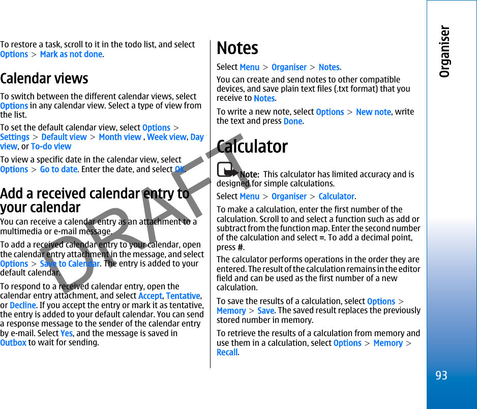 To restore a task, scroll to it in the todo list, and selectOptions &gt; Mark as not done.Calendar viewsTo switch between the different calendar views, selectOptions in any calendar view. Select a type of view fromthe list.To set the default calendar view, select Options &gt;Settings &gt; Default view &gt; Month view , Week view, Dayview, or To-do viewTo view a specific date in the calendar view, selectOptions &gt; Go to date. Enter the date, and select OK.Add a received calendar entry toyour calendarYou can receive a calendar entry as an attachment to amultimedia or e-mail message.To add a received calendar entry to your calendar, openthe calendar entry attachment in the message, and selectOptions &gt; Save to Calendar. The entry is added to yourdefault calendar.To respond to a received calendar entry, open thecalendar entry attachment, and select Accept, Tentative,or Decline. If you accept the entry or mark it as tentative,the entry is added to your default calendar. You can senda response message to the sender of the calendar entryby e-mail. Select Yes, and the message is saved inOutbox to wait for sending.NotesSelect Menu &gt; Organiser &gt; Notes.You can create and send notes to other compatibledevices, and save plain text files (.txt format) that youreceive to Notes.To write a new note, select Options &gt; New note, writethe text and press Done.CalculatorNote:  This calculator has limited accuracy and isdesigned for simple calculations.Select Menu &gt; Organiser &gt; Calculator.To make a calculation, enter the first number of thecalculation. Scroll to and select a function such as add orsubtract from the function map. Enter the second numberof the calculation and select =. To add a decimal point,press #.The calculator performs operations in the order they areentered. The result of the calculation remains in the editorfield and can be used as the first number of a newcalculation.To save the results of a calculation, select Options &gt;Memory &gt; Save. The saved result replaces the previouslystored number in memory.To retrieve the results of a calculation from memory anduse them in a calculation, select Options &gt; Memory &gt;Recall.93Organiserfile:///C:/USERS/MODEServer/miedward/25323280/rm-24_zeus/en/issue_1/rm-24_zeus_en_1.xml Page 93 Dec 22, 2005 4:45:59 AMfile:///C:/USERS/MODEServer/miedward/25323280/rm-24_zeus/en/issue_1/rm-24_zeus_en_1.xml Page 93 Dec 22, 2005 4:45:59 AM