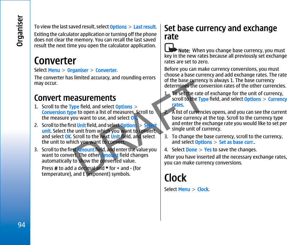 To view the last saved result, select Options &gt; Last result.Exiting the calculator application or turning off the phonedoes not clear the memory. You can recall the last savedresult the next time you open the calculator application.ConverterSelect Menu &gt; Organiser &gt; Converter.The converter has limited accuracy, and rounding errorsmay occur.Convert measurements1. Scroll to the Type field, and select Options &gt;Conversion type to open a list of measures. Scroll tothe measure you want to use, and select OK.2. Scroll to the first Unit field, and select Options &gt; Selectunit. Select the unit from which you want to convert,and select OK. Scroll to the next Unit field, and selectthe unit to which you want to convert.3. Scroll to the first Amount field, and enter the value youwant to convert. The other Amount field changesautomatically to show the converted value.Press # to add a decimal and * for + and - (fortemperature), and E (exponent) symbols.Set base currency and exchangerateNote:  When you change base currency, you mustkey in the new rates because all previously set exchangerates are set to zero.Before you can make currency conversions, you mustchoose a base currency and add exchange rates. The rateof the base currency is always 1. The base currencydetermines the conversion rates of the other currencies.1. To set the rate of exchange for the unit of currency,scroll to the Type field, and select Options &gt; Currencyrates.2. A list of currencies opens, and you can see the currentbase currency at the top. Scroll to the currency typeand enter the exchange rate you would like to set persingle unit of currency.3. To change the base currency, scroll to the currency,and select Options &gt; Set as base curr..4. Select Done &gt; Yes to save the changes.After you have inserted all the necessary exchange rates,you can make currency conversions.ClockSelect Menu &gt; Clock.94Organiserfile:///C:/USERS/MODEServer/miedward/25323280/rm-24_zeus/en/issue_1/rm-24_zeus_en_1.xml Page 94 Dec 22, 2005 4:45:59 AMfile:///C:/USERS/MODEServer/miedward/25323280/rm-24_zeus/en/issue_1/rm-24_zeus_en_1.xml Page 94 Dec 22, 2005 4:45:59 AM