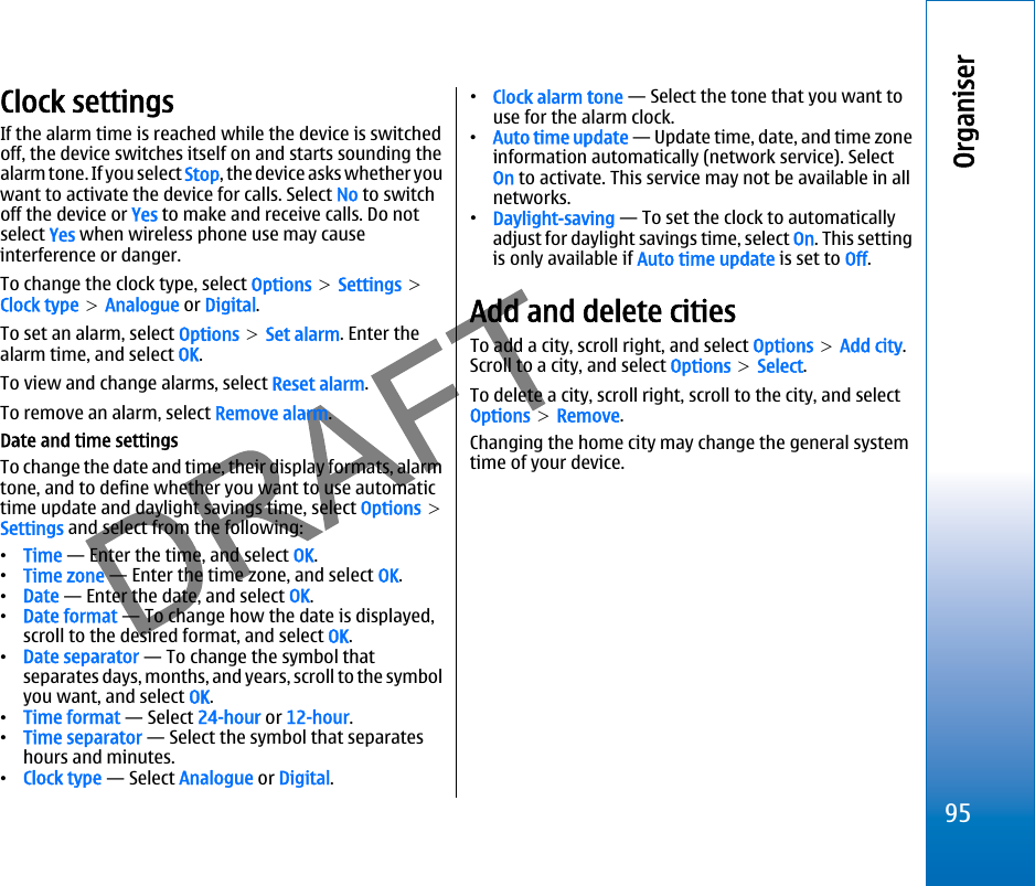 Clock settingsIf the alarm time is reached while the device is switchedoff, the device switches itself on and starts sounding thealarm tone. If you select Stop, the device asks whether youwant to activate the device for calls. Select No to switchoff the device or Yes to make and receive calls. Do notselect Yes when wireless phone use may causeinterference or danger.To change the clock type, select Options &gt; Settings &gt;Clock type &gt; Analogue or Digital.To set an alarm, select Options &gt; Set alarm. Enter thealarm time, and select OK.To view and change alarms, select Reset alarm.To remove an alarm, select Remove alarm.Date and time settingsTo change the date and time, their display formats, alarmtone, and to define whether you want to use automatictime update and daylight savings time, select Options &gt;Settings and select from the following:•Time — Enter the time, and select OK.•Time zone — Enter the time zone, and select OK.•Date — Enter the date, and select OK.•Date format — To change how the date is displayed,scroll to the desired format, and select OK.•Date separator — To change the symbol thatseparates days, months, and years, scroll to the symbolyou want, and select OK.•Time format — Select 24-hour or 12-hour.•Time separator — Select the symbol that separateshours and minutes.•Clock type — Select Analogue or Digital.•Clock alarm tone — Select the tone that you want touse for the alarm clock.•Auto time update — Update time, date, and time zoneinformation automatically (network service). SelectOn to activate. This service may not be available in allnetworks.•Daylight-saving — To set the clock to automaticallyadjust for daylight savings time, select On. This settingis only available if Auto time update is set to Off.Add and delete citiesTo add a city, scroll right, and select Options &gt; Add city.Scroll to a city, and select Options &gt; Select.To delete a city, scroll right, scroll to the city, and selectOptions &gt; Remove.Changing the home city may change the general systemtime of your device.95Organiserfile:///C:/USERS/MODEServer/miedward/25323280/rm-24_zeus/en/issue_1/rm-24_zeus_en_1.xml Page 95 Dec 22, 2005 4:45:59 AMfile:///C:/USERS/MODEServer/miedward/25323280/rm-24_zeus/en/issue_1/rm-24_zeus_en_1.xml Page 95 Dec 22, 2005 4:45:59 AM