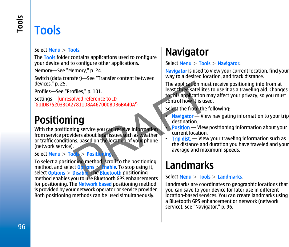 ToolsSelect Menu &gt; Tools.The Tools folder contains applications used to configureyour device and to configure other applications.Memory—See &quot;Memory,&quot; p. 24.Switch (data transfer)—See &quot;Transfer content betweendevices,&quot; p. 25.Profiles—See &quot;Profiles,&quot; p. 101.Settings—{unresolved reference to ID&apos;GUIDB752033CA27811D8A467000BDB6BA40A&apos;}PositioningWith the positioning service you can receive informationfrom service providers about local issues such as weatheror traffic conditions, based on the location of your phone(network service).Select Menu &gt; Tools &gt; Positioning.To select a positioning method, scroll to the positioningmethod, and select Options &gt; Enable. To stop using it,select Options &gt; Disable. The Bluetooth positioningmethod enables you to use Bluetooth GPS enhancementsfor positioning. The Network based positioning methodis provided by your network operator or service provider.Both positioning methods can be used simultaneously.NavigatorSelect Menu &gt; Tools &gt; Navigator.Navigator is used to view your current location, find yourway to a desired location, and track distance.The application must receive positioning info from atleast three satellites to use it as a traveling aid. Changesto this application may affect your privacy, so you mustcontrol how it is used.Select the from the following:•Navigator — View navigating information to your tripdestination.•Position — View positioning information about yourcurrent location.•Trip dist. — View your traveling information such asthe distance and duration you have traveled and youraverage and maximum speeds.LandmarksSelect Menu &gt; Tools &gt; Landmarks.Landmarks are coordinates to geographic locations thatyou can save to your device for later use in differentlocation-based services. You can create landmarks usinga Bluetooth GPS enhancement or network (networkservice). See &quot;Navigator,&quot; p. 96.96Toolsfile:///C:/USERS/MODEServer/miedward/25323280/rm-24_zeus/en/issue_1/rm-24_zeus_en_1.xml Page 96 Dec 22, 2005 4:45:59 AM