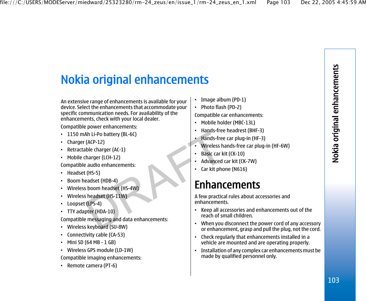 Nokia original enhancementsAn extensive range of enhancements is available for yourdevice. Select the enhancements that accommodate yourspecific communication needs. For availability of theenhancements, check with your local dealer.Compatible power enhancements:•1150 mAh Li-Po battery (BL-6C)•Charger (ACP-12)•Retractable charger (AC-1)•Mobile charger (LCH-12)Compatible audio enhancements:•Headset (HS-5)•Boom headset (HDB-4)•Wireless boom headset (HS-4W)•Wireless headset (HS-11W)•Loopset (LPS-4)•TTY adapter (HDA-10)Compatible messaging and data enhancements:•Wireless keyboard (SU-8W)•Connectivity cable (CA-53)•Mini SD (64 MB - 1 GB)•Wireless GPS module (LD-1W)Compatible imaging enhancements:•Remote camera (PT-6)•Image album (PD-1)•Photo flash (PD-2)Compatible car enhancements:•Mobile holder (MBC-13L)•Hands-free headrest (BHF-3)•Hands-free car plug-in (HF-3)•Wireless hands-free car plug-in (HF-6W)•Basic car kit (CK-10)•Advanced car kit (CK-7W)•Car kit phone (N616)EnhancementsA few practical rules about accessories andenhancements.•Keep all accessories and enhancements out of thereach of small children.•When you disconnect the power cord of any accessoryor enhancement, grasp and pull the plug, not the cord.•Check regularly that enhancements installed in avehicle are mounted and are operating properly.•Installation of any complex car enhancements must bemade by qualified personnel only.103Nokia original enhancementsfile:///C:/USERS/MODEServer/miedward/25323280/rm-24_zeus/en/issue_1/rm-24_zeus_en_1.xml Page 103 Dec 22, 2005 4:45:59 AM