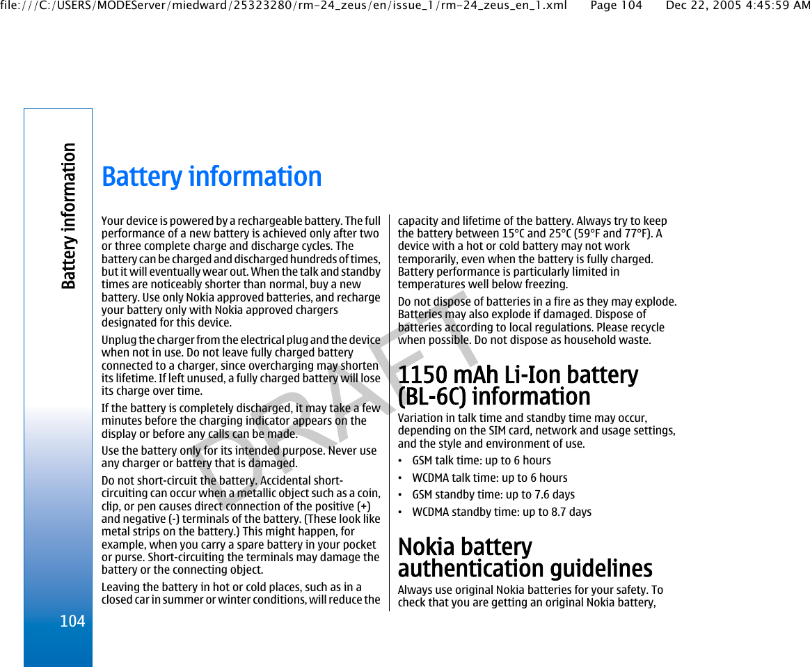 Battery informationYour device is powered by a rechargeable battery. The fullperformance of a new battery is achieved only after twoor three complete charge and discharge cycles. Thebattery can be charged and discharged hundreds of times,but it will eventually wear out. When the talk and standbytimes are noticeably shorter than normal, buy a newbattery. Use only Nokia approved batteries, and rechargeyour battery only with Nokia approved chargersdesignated for this device.Unplug the charger from the electrical plug and the devicewhen not in use. Do not leave fully charged batteryconnected to a charger, since overcharging may shortenits lifetime. If left unused, a fully charged battery will loseits charge over time.If the battery is completely discharged, it may take a fewminutes before the charging indicator appears on thedisplay or before any calls can be made.Use the battery only for its intended purpose. Never useany charger or battery that is damaged.Do not short-circuit the battery. Accidental short-circuiting can occur when a metallic object such as a coin,clip, or pen causes direct connection of the positive (+)and negative (-) terminals of the battery. (These look likemetal strips on the battery.) This might happen, forexample, when you carry a spare battery in your pocketor purse. Short-circuiting the terminals may damage thebattery or the connecting object.Leaving the battery in hot or cold places, such as in aclosed car in summer or winter conditions, will reduce thecapacity and lifetime of the battery. Always try to keepthe battery between 15°C and 25°C (59°F and 77°F). Adevice with a hot or cold battery may not worktemporarily, even when the battery is fully charged.Battery performance is particularly limited intemperatures well below freezing.Do not dispose of batteries in a fire as they may explode.Batteries may also explode if damaged. Dispose ofbatteries according to local regulations. Please recyclewhen possible. Do not dispose as household waste.1150 mAh Li-Ion battery(BL-6C) informationVariation in talk time and standby time may occur,depending on the SIM card, network and usage settings,and the style and environment of use.•GSM talk time: up to 6 hours•WCDMA talk time: up to 6 hours•GSM standby time: up to 7.6 days•WCDMA standby time: up to 8.7 daysNokia batteryauthentication guidelinesAlways use original Nokia batteries for your safety. Tocheck that you are getting an original Nokia battery,104Battery informationfile:///C:/USERS/MODEServer/miedward/25323280/rm-24_zeus/en/issue_1/rm-24_zeus_en_1.xml Page 104 Dec 22, 2005 4:45:59 AM