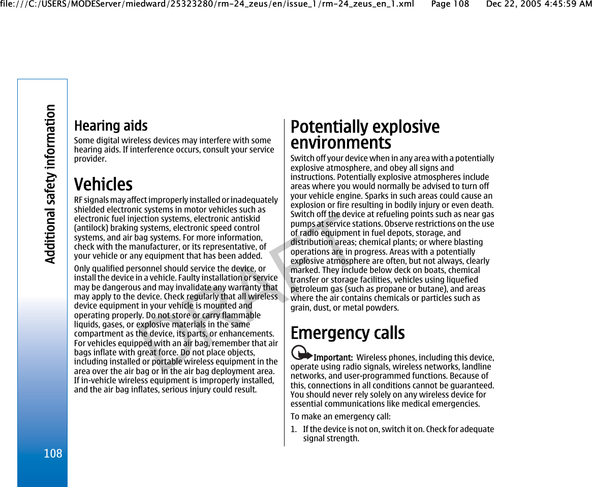 Hearing aidsSome digital wireless devices may interfere with somehearing aids. If interference occurs, consult your serviceprovider.VehiclesRF signals may affect improperly installed or inadequatelyshielded electronic systems in motor vehicles such aselectronic fuel injection systems, electronic antiskid(antilock) braking systems, electronic speed controlsystems, and air bag systems. For more information,check with the manufacturer, or its representative, ofyour vehicle or any equipment that has been added.Only qualified personnel should service the device, orinstall the device in a vehicle. Faulty installation or servicemay be dangerous and may invalidate any warranty thatmay apply to the device. Check regularly that all wirelessdevice equipment in your vehicle is mounted andoperating properly. Do not store or carry flammableliquids, gases, or explosive materials in the samecompartment as the device, its parts, or enhancements.For vehicles equipped with an air bag, remember that airbags inflate with great force. Do not place objects,including installed or portable wireless equipment in thearea over the air bag or in the air bag deployment area.If in-vehicle wireless equipment is improperly installed,and the air bag inflates, serious injury could result.Potentially explosiveenvironmentsSwitch off your device when in any area with a potentiallyexplosive atmosphere, and obey all signs andinstructions. Potentially explosive atmospheres includeareas where you would normally be advised to turn offyour vehicle engine. Sparks in such areas could cause anexplosion or fire resulting in bodily injury or even death.Switch off the device at refueling points such as near gaspumps at service stations. Observe restrictions on the useof radio equipment in fuel depots, storage, anddistribution areas; chemical plants; or where blastingoperations are in progress. Areas with a potentiallyexplosive atmosphere are often, but not always, clearlymarked. They include below deck on boats, chemicaltransfer or storage facilities, vehicles using liquefiedpetroleum gas (such as propane or butane), and areaswhere the air contains chemicals or particles such asgrain, dust, or metal powders.Emergency callsImportant:  Wireless phones, including this device,operate using radio signals, wireless networks, landlinenetworks, and user-programmed functions. Because ofthis, connections in all conditions cannot be guaranteed.You should never rely solely on any wireless device foressential communications like medical emergencies.To make an emergency call:1. If the device is not on, switch it on. Check for adequatesignal strength.108Additional safety informationfile:///C:/USERS/MODEServer/miedward/25323280/rm-24_zeus/en/issue_1/rm-24_zeus_en_1.xml Page 108 Dec 22, 2005 4:45:59 AMfile:///C:/USERS/MODEServer/miedward/25323280/rm-24_zeus/en/issue_1/rm-24_zeus_en_1.xml Page 108 Dec 22, 2005 4:45:59 AM