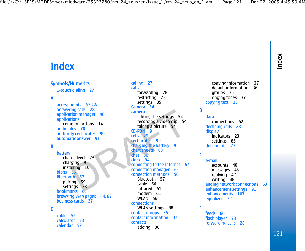 IndexSymbols/Numerics1-touch dialing 27Aaccess points 67, 86answering calls 28application manager 98applicationscommon actions 14audio files 70authority certificates 99automatic answer 91Bbatterycharge level 23charging 9installing 10blogs 66Bluetooth 57pairing 59settings 58bookmarks 65browsing Web pages 64, 67business cards 37Ccable 56calculator 93calendar 92calling 27callsforwarding 28restricting 28settings 85Camera 54cameraediting the settings 54recording a video clip 54taking a picture 54CD-ROM 9cells 79certificates 99charging the battery 9chart sheets 80chat 50clock 94connecting to the Internet 67connection manager 62connection methods 56Bluetooth 57cable 56infrared 61modem 61WLAN 56connectionsWLAN settings 88contact groups 36contact information 37contactsadding 36copying information 37default information 36groups 36ringing tones 37copying text 16Ddataconnections 62declining calls 28displayindicators 23settings 85documents 77Ee-mailaccounts 48messages 45replying 47writing 48ending network connections 63enhancement settings 91enhancements 103equalizer 72Ffeeds 66flash player 73forwarding calls 28121Indexfile:///C:/USERS/MODEServer/miedward/25323280/rm-24_zeus/en/issue_1/rm-24_zeus_en_1.xml Page 121 Dec 22, 2005 4:45:59 AM