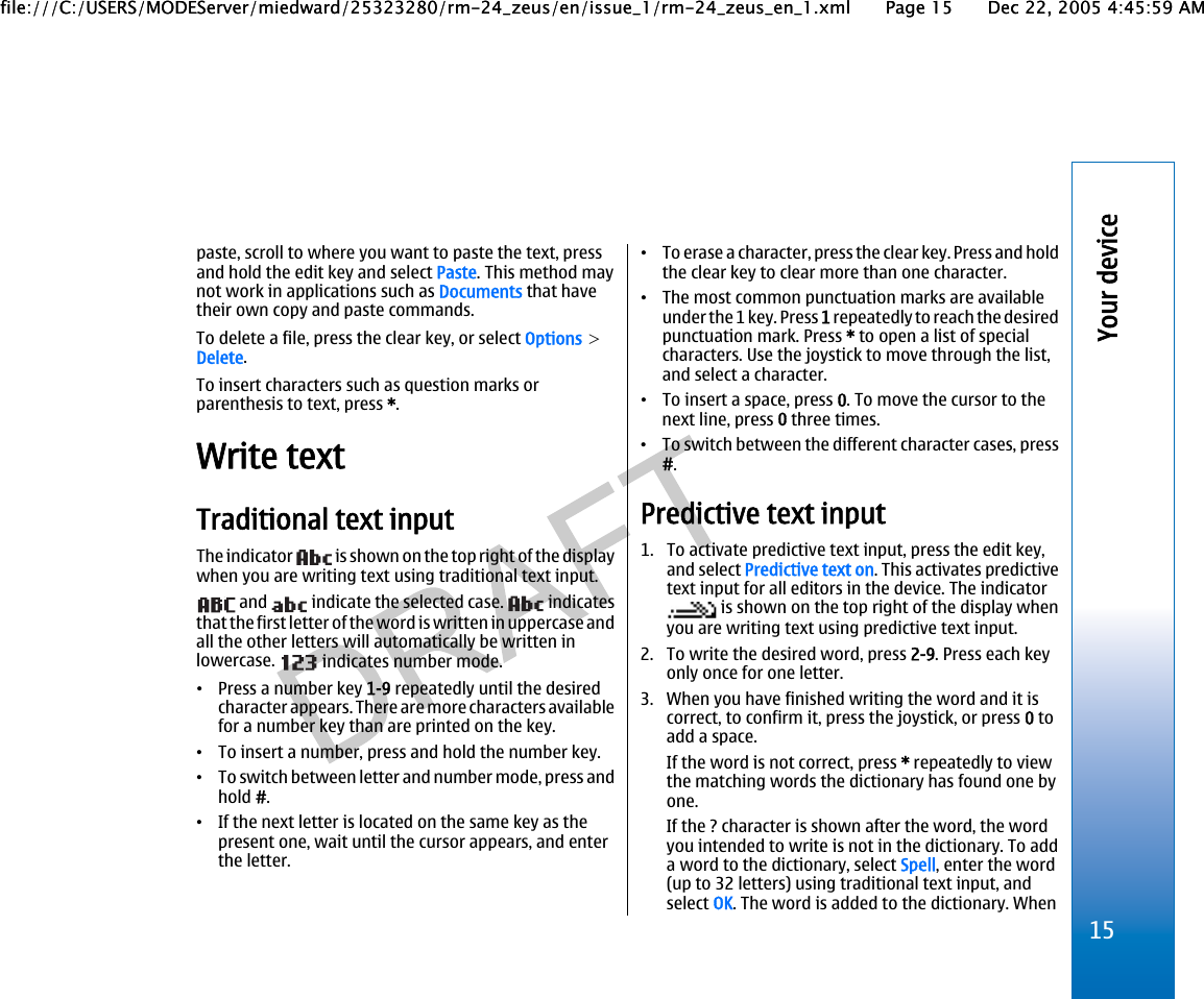 paste, scroll to where you want to paste the text, pressand hold the edit key and select Paste. This method maynot work in applications such as Documents that havetheir own copy and paste commands.To delete a file, press the clear key, or select Options &gt;Delete.To insert characters such as question marks orparenthesis to text, press *.Write textTraditional text inputThe indicator   is shown on the top right of the displaywhen you are writing text using traditional text input. and   indicate the selected case.   indicatesthat the first letter of the word is written in uppercase andall the other letters will automatically be written inlowercase.   indicates number mode.•Press a number key 1-9 repeatedly until the desiredcharacter appears. There are more characters availablefor a number key than are printed on the key.•To insert a number, press and hold the number key.•To switch between letter and number mode, press andhold #.•If the next letter is located on the same key as thepresent one, wait until the cursor appears, and enterthe letter.•To erase a character, press the clear key. Press and holdthe clear key to clear more than one character.•The most common punctuation marks are availableunder the 1 key. Press 1 repeatedly to reach the desiredpunctuation mark. Press * to open a list of specialcharacters. Use the joystick to move through the list,and select a character.•To insert a space, press 0. To move the cursor to thenext line, press 0 three times.•To switch between the different character cases, press#.Predictive text input1. To activate predictive text input, press the edit key,and select Predictive text on. This activates predictivetext input for all editors in the device. The indicator is shown on the top right of the display whenyou are writing text using predictive text input.2. To write the desired word, press 2-9. Press each keyonly once for one letter.3. When you have finished writing the word and it iscorrect, to confirm it, press the joystick, or press 0 toadd a space.If the word is not correct, press * repeatedly to viewthe matching words the dictionary has found one byone.If the ? character is shown after the word, the wordyou intended to write is not in the dictionary. To adda word to the dictionary, select Spell, enter the word(up to 32 letters) using traditional text input, andselect OK. The word is added to the dictionary. When15Your devicefile:///C:/USERS/MODEServer/miedward/25323280/rm-24_zeus/en/issue_1/rm-24_zeus_en_1.xml Page 15 Dec 22, 2005 4:45:59 AMfile:///C:/USERS/MODEServer/miedward/25323280/rm-24_zeus/en/issue_1/rm-24_zeus_en_1.xml Page 15 Dec 22, 2005 4:45:59 AM