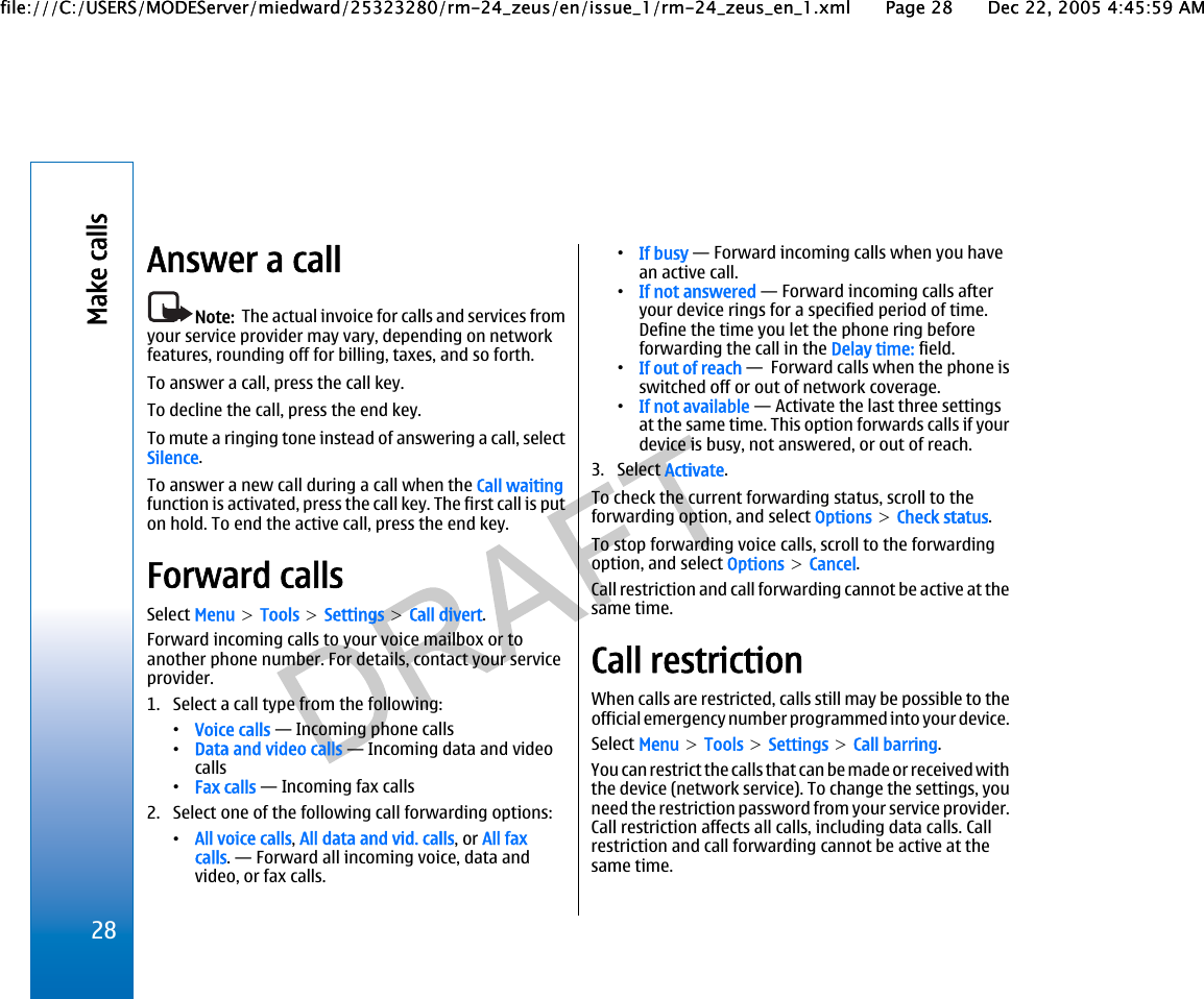 Answer a callNote:  The actual invoice for calls and services fromyour service provider may vary, depending on networkfeatures, rounding off for billing, taxes, and so forth.To answer a call, press the call key.To decline the call, press the end key.To mute a ringing tone instead of answering a call, selectSilence.To answer a new call during a call when the Call waitingfunction is activated, press the call key. The first call is puton hold. To end the active call, press the end key.Forward callsSelect Menu &gt; Tools &gt; Settings &gt; Call divert.Forward incoming calls to your voice mailbox or toanother phone number. For details, contact your serviceprovider.1. Select a call type from the following:•Voice calls — Incoming phone calls•Data and video calls — Incoming data and videocalls•Fax calls — Incoming fax calls2. Select one of the following call forwarding options:•All voice calls, All data and vid. calls, or All faxcalls. — Forward all incoming voice, data andvideo, or fax calls.•If busy — Forward incoming calls when you havean active call.•If not answered — Forward incoming calls afteryour device rings for a specified period of time.Define the time you let the phone ring beforeforwarding the call in the Delay time: field.•If out of reach —  Forward calls when the phone isswitched off or out of network coverage.•If not available — Activate the last three settingsat the same time. This option forwards calls if yourdevice is busy, not answered, or out of reach.3. Select Activate.To check the current forwarding status, scroll to theforwarding option, and select Options &gt; Check status.To stop forwarding voice calls, scroll to the forwardingoption, and select Options &gt; Cancel.Call restriction and call forwarding cannot be active at thesame time.Call restrictionWhen calls are restricted, calls still may be possible to theofficial emergency number programmed into your device.Select Menu &gt; Tools &gt; Settings &gt; Call barring.You can restrict the calls that c an  be  ma de  or  re cei ve d w it hthe device (network service). To change the settings, youneed the restriction password from your service provider.Call restriction affects all calls, including data calls. Callrestriction and call forwarding cannot be active at thesame time.28Make callsfile:///C:/USERS/MODEServer/miedward/25323280/rm-24_zeus/en/issue_1/rm-24_zeus_en_1.xml Page 28 Dec 22, 2005 4:45:59 AMfile:///C:/USERS/MODEServer/miedward/25323280/rm-24_zeus/en/issue_1/rm-24_zeus_en_1.xml Page 28 Dec 22, 2005 4:45:59 AM