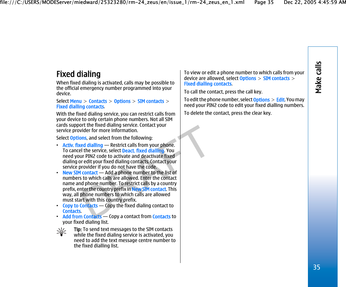 Fixed dialingWhen fixed dialing is activated, calls may be possible tothe official emergency number programmed into yourdevice.Select Menu &gt; Contacts &gt; Options &gt; SIM contacts &gt;Fixed dialling contacts.With the fixed dialing service, you can restrict calls fromyour device to only certain phone numbers. Not all SIMcards support the fixed dialing service. Contact yourservice provider for more information.Select Options, and select from the following:•Activ. fixed dialling — Restrict calls from your phone.To cancel the service, select Deact. fixed dialling. Youneed your PIN2 code to activate and deactivate fixeddialing or edit your fixed dialing contacts. Contact yourservice provider if you do not have the code.•New SIM contact — Add a phone number to the list ofnumbers to which calls are allowed. Enter the contactname and phone number. To restrict calls by a countryprefix, enter the country prefix in New SIM contact. Thisway, all phone numbers to which calls are allowedmust start with this country prefix.•Copy to Contacts — Copy the fixed dialing contact toContacts.•Add from Contacts — Copy a contact from Contacts toyour fixed dialing list.Tip: To send text messages to the SIM contactswhile the fixed dialing service is activated, youneed to add the text message centre number tothe fixed dialling list.To view or edit a phone number to which calls from yourdevice are allowed, select Options &gt; SIM contacts &gt;Fixed dialling contacts.To call the contact, press the call key.To edit the phone number, select Options &gt; Edit. You mayneed your PIN2 code to edit your fixed dialling numbers.To delete the contact, press the clear key.35Make callsfile:///C:/USERS/MODEServer/miedward/25323280/rm-24_zeus/en/issue_1/rm-24_zeus_en_1.xml Page 35 Dec 22, 2005 4:45:59 AMfile:///C:/USERS/MODEServer/miedward/25323280/rm-24_zeus/en/issue_1/rm-24_zeus_en_1.xml Page 35 Dec 22, 2005 4:45:59 AM