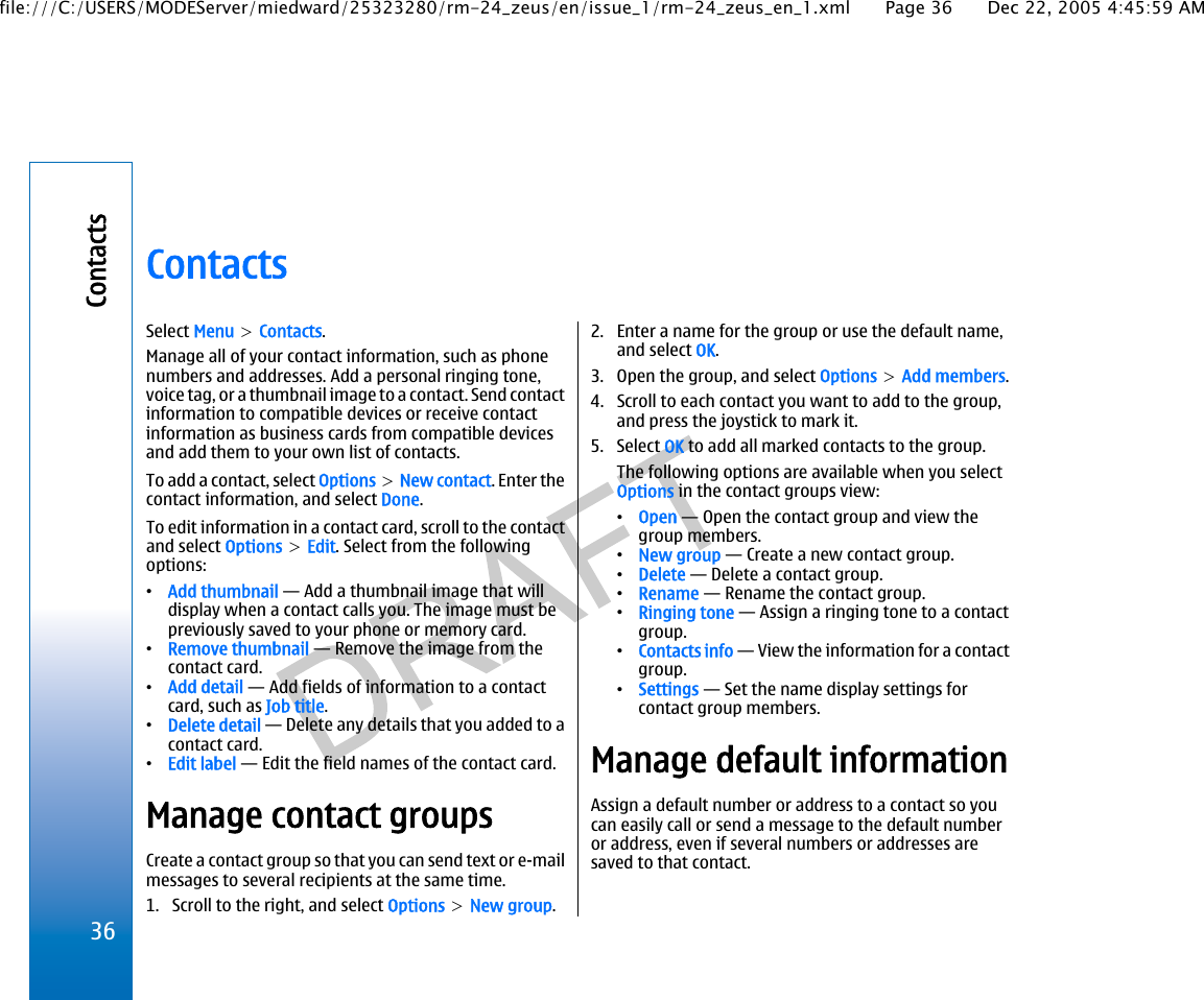 ContactsSelect Menu &gt; Contacts.Manage all of your contact information, such as phonenumbers and addresses. Add a personal ringing tone,voice tag, or a thumbnail image to a contact. Send contactinformation to compatible devices or receive contactinformation as business cards from compatible devicesand add them to your own list of contacts.To add a contact, select Options &gt; New contact. Enter thecontact information, and select Done.To edit information in a contact card, scroll to the contactand select Options &gt; Edit. Select from the followingoptions:•Add thumbnail — Add a thumbnail image that willdisplay when a contact calls you. The image must bepreviously saved to your phone or memory card.•Remove thumbnail — Remove the image from thecontact card.•Add detail — Add fields of information to a contactcard, such as Job title.•Delete detail — Delete any details that you added to acontact card.•Edit label — Edit the field names of the contact card.Manage contact groupsCreate a contact group so that you can send text or e-mailmessages to several recipients at the same time.1. Scroll to the right, and select Options &gt; New group.2. Enter a name for the group or use the default name,and select OK.3. Open the group, and select Options &gt; Add members.4. Scroll to each contact you want to add to the group,and press the joystick to mark it.5. Select OK to add all marked contacts to the group.The following options are available when you selectOptions in the contact groups view:•Open — Open the contact group and view thegroup members.•New group — Create a new contact group.•Delete — Delete a contact group.•Rename — Rename the contact group.•Ringing tone — Assign a ringing tone to a contactgroup.•Contacts info — View the information for a contactgroup.•Settings — Set the name display settings forcontact group members.Manage default informationAssign a default number or address to a contact so youcan easily call or send a message to the default numberor address, even if several numbers or addresses aresaved to that contact.36Contactsfile:///C:/USERS/MODEServer/miedward/25323280/rm-24_zeus/en/issue_1/rm-24_zeus_en_1.xml Page 36 Dec 22, 2005 4:45:59 AM