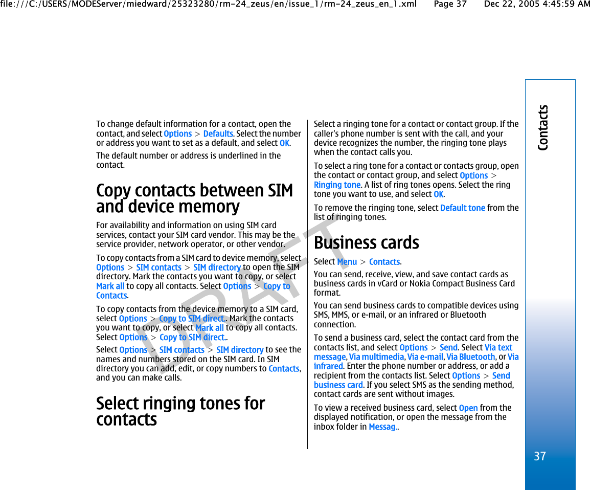 To change default information for a contact, open thecontact, and select Options &gt; Defaults. Select the numberor address you want to set as a default, and select OK.The default number or address is underlined in thecontact.Copy contacts between SIMand device memoryFor availability and information on using SIM cardservices, contact your SIM card vendor. This may be theservice provider, network operator, or other vendor.To copy contacts from a SIM card to device memory, selectOptions &gt; SIM contacts &gt; SIM directory to open the SIMdirectory. Mark the contacts you want to copy, or selectMark all to copy all contacts. Select Options &gt; Copy toContacts.To copy contacts from the device memory to a SIM card,select Options &gt; Copy to SIM direct.. Mark the contactsyou want to copy, or select Mark all to copy all contacts.Select Options &gt; Copy to SIM direct..Select Options &gt; SIM contacts &gt; SIM directory to see thenames and numbers stored on the SIM card. In SIMdirectory you can add, edit, or copy numbers to Contacts,and you can make calls.Select ringing tones forcontactsSelect a ringing tone for a contact or contact group. If thecaller&apos;s phone number is sent with the call, and yourdevice recognizes the number, the ringing tone playswhen the contact calls you.To select a ring tone for a contact or contacts group, openthe contact or contact group, and select Options &gt;Ringing tone. A list of ring tones opens. Select the ringtone you want to use, and select OK.To remove the ringing tone, select Default tone from thelist of ringing tones.Business cardsSelect Menu &gt; Contacts.You can send, receive, view, and save contact cards asbusiness cards in vCard or Nokia Compact Business Cardformat.You can send business cards to compatible devices usingSMS, MMS, or e-mail, or an infrared or Bluetoothconnection.To send a business card, select the contact card from thecontacts list, and select Options &gt; Send. Select Via textmessage, Via multimedia, Via e-mail, Via Bluetooth, or Viainfrared. Enter the phone number or address, or add arecipient from the contacts list. Select Options &gt; Sendbusiness card. If you select SMS as the sending method,contact cards are sent without images.To view a received business card, select Open from thedisplayed notification, or open the message from theinbox folder in Messag..37Contactsfile:///C:/USERS/MODEServer/miedward/25323280/rm-24_zeus/en/issue_1/rm-24_zeus_en_1.xml Page 37 Dec 22, 2005 4:45:59 AMfile:///C:/USERS/MODEServer/miedward/25323280/rm-24_zeus/en/issue_1/rm-24_zeus_en_1.xml Page 37 Dec 22, 2005 4:45:59 AM