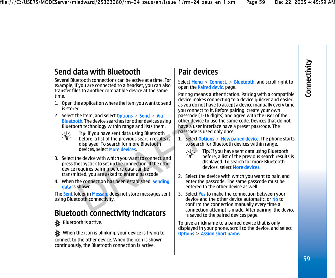Send data with BluetoothSeveral Bluetooth connections can be active at a time. Forexample, if you are connected to a headset, you can alsotransfer files to another compatible device at the sametime.1. Open the application where the item you want to sendis stored.2. Select the item, and select Options &gt; Send &gt; ViaBluetooth. The device searches for other devices usingBluetooth technology within range and lists them.Tip: If you have sent data using Bluetoothbefore, a list of the previous search results isdisplayed. To search for more Bluetoothdevices, select More devices.3. Select the device with which you want to connect, andpress the joystick to set up the connection. If the otherdevice requires pairing before data can betransmitted, you are asked to enter a passcode.4. When the connection has been established, Sendingdata is shown.The Sent folder in Messag. does not store messages sentusing Bluetooth connectivity.Bluetooth connectivity indicators  Bluetooth is active.  When the icon is blinking, your device is trying toconnect to the other device. When the icon is showncontinuously, the Bluetooth connection is active.Pair devicesSelect Menu &gt; Connect. &gt; Bluetooth, and scroll right toopen the Paired devic. page.Pairing means authentication. Pairing with a compatibledevice makes connecting to a device quicker and easier,as you do not have to accept a device manually every timeyou connect to it. Before pairing, create your ownpasscode (1-16 digits) and agree with the user of theother device to use the same code. Devices that do nothave a user interface have a preset passcode. Thepasscode is used only once.1. Select Options &gt; New paired device. The phone startsto search for Bluetooth devices within range.Tip: If you have sent data using Bluetoothbefore, a list of the previous search results isdisplayed. To search for more Bluetoothdevices, select More devices.2. Select the device with which you want to pair, andenter the passcode. The same passcode must beentered to the other device as well.3. Select Yes to make the connection between yourdevice and the other device automatic, or No toconfirm the connection manually every time aconnection attempt is made. After pairing, the deviceis saved to the paired devices page.To give a nickname to a paired device that is onlydisplayed in your phone, scroll to the device, and selectOptions &gt; Assign short name.59Connectivityfile:///C:/USERS/MODEServer/miedward/25323280/rm-24_zeus/en/issue_1/rm-24_zeus_en_1.xml Page 59 Dec 22, 2005 4:45:59 AMfile:///C:/USERS/MODEServer/miedward/25323280/rm-24_zeus/en/issue_1/rm-24_zeus_en_1.xml Page 59 Dec 22, 2005 4:45:59 AM