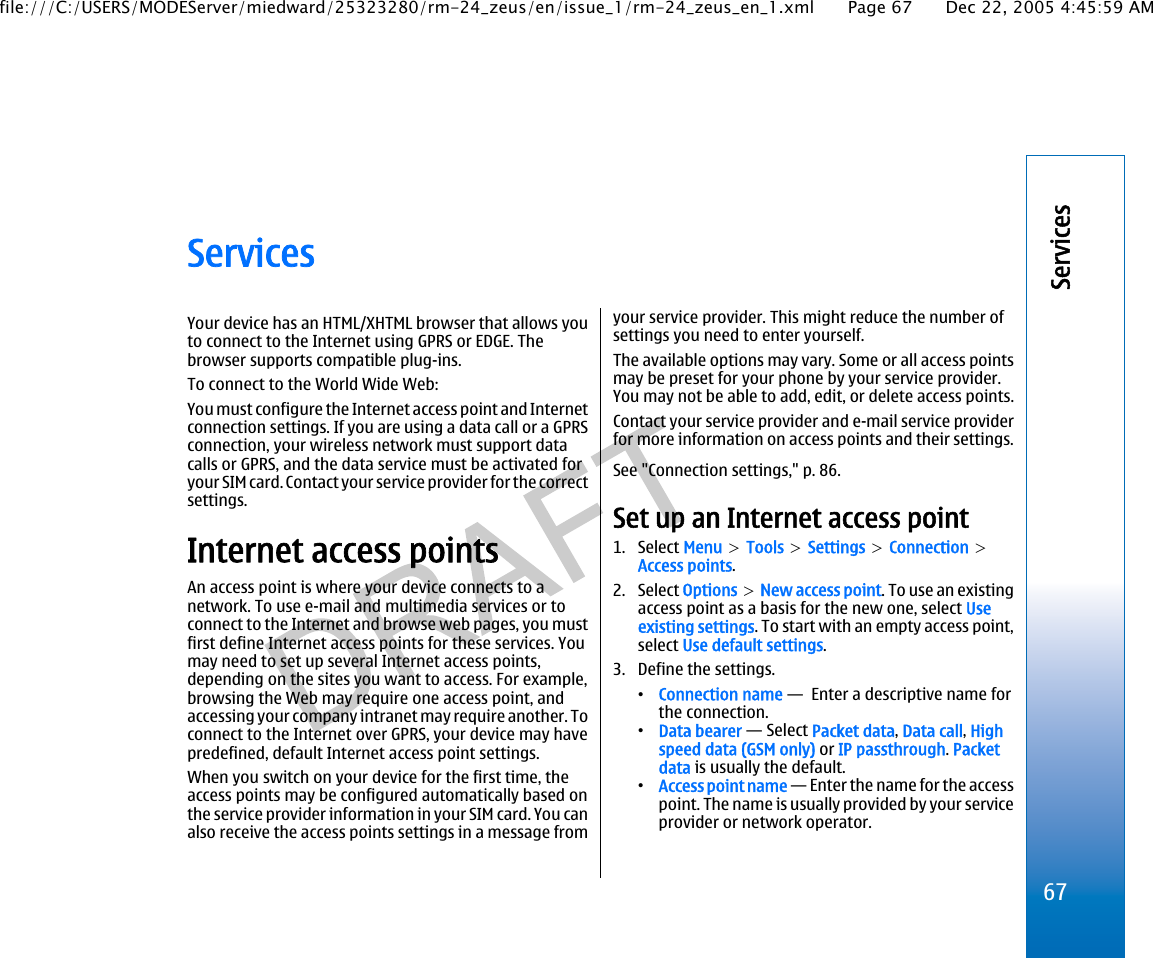 ServicesYour device has an HTML/XHTML browser that allows youto connect to the Internet using GPRS or EDGE. Thebrowser supports compatible plug-ins.To connect to the World Wide Web:You must configure the Internet access point and Internetconnection settings. If you are using a data call or a GPRSconnection, your wireless network must support datacalls or GPRS, and the data service must be activated foryour SIM card. Contact your service provider for the correctsettings.Internet access pointsAn access point is where your device connects to anetwork. To use e-mail and multimedia services or toconnect to the Internet and browse web pages, you mustfirst define Internet access points for these services. Youmay need to set up several Internet access points,depending on the sites you want to access. For example,browsing the Web may require one access point, andaccessing your company intranet may require another. Toconnect to the Internet over GPRS, your device may havepredefined, default Internet access point settings.When you switch on your device for the first time, theaccess points may be configured automatically based onthe service provider information in your SIM card. You canalso receive the access points settings in a message fromyour service provider. This might reduce the number ofsettings you need to enter yourself.The available options may vary. Some or all access pointsmay be preset for your phone by your service provider.You may not be able to add, edit, or delete access points.Contact your service provider and e-mail service providerfor more information on access points and their settings.See &quot;Connection settings,&quot; p. 86.Set up an Internet access point1. Select Menu &gt; Tools &gt; Settings &gt; Connection &gt;Access points.2. Select Options &gt; New access point. To use an existingaccess point as a basis for the new one, select Useexisting settings. To start with an empty access point,select Use default settings.3. Define the settings.•Connection name —  Enter a descriptive name forthe connection.•Data bearer — Select Packet data, Data call, Highspeed data (GSM only) or IP passthrough. Packetdata is usually the default.•Access point name — Enter the name for the accesspoint. The name is usually provided by your serviceprovider or network operator.67Servicesfile:///C:/USERS/MODEServer/miedward/25323280/rm-24_zeus/en/issue_1/rm-24_zeus_en_1.xml Page 67 Dec 22, 2005 4:45:59 AM