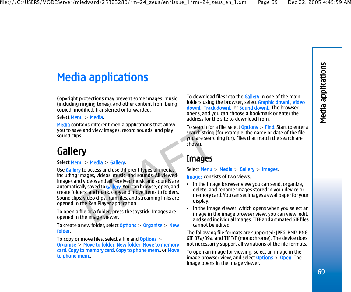 Media applicationsCopyright protections may prevent some images, music(including ringing tones), and other content from beingcopied, modified, transferred or forwarded.Select Menu &gt; Media.Media contains different media applications that allowyou to save and view images, record sounds, and playsound clips.GallerySelect Menu &gt; Media &gt; Gallery.Use Gallery to access and use different types of media,including images, videos, music, and sounds. All viewedimages and videos and all received music and sounds areautomatically saved to Gallery. You can browse, open, andcreate folders; and mark, copy and move items to folders.Sound clips, video clips, .ram files, and streaming links areopened in the RealPlayer application.To open a file or a folder, press the joystick. Images areopened in the image viewer.To create a new folder, select Options &gt; Organise &gt; Newfolder.To copy or move files, select a file and Options &gt;Organise &gt; Move to folder, New folder, Move to memorycard, Copy to memory card, Copy to phone mem., or Moveto phone mem..To download files into the Gallery in one of the mainfolders using the browser, select Graphic downl., Videodownl., Track downl., or Sound downl.. The browseropens, and you can choose a bookmark or enter theaddress for the site to download from.To search for a file, select Options &gt; Find. Start to enter asearch string (for example, the name or date of the fileyou are searching for). Files that match the search areshown.ImagesSelect Menu &gt; Media &gt; Gallery &gt; Images.Images consists of two views:•In the image browser view you can send, organize,delete, and rename images stored in your device ormemory card. You can set images as wallpaper for yourdisplay.•In the image viewer, which opens when you select animage in the image browser view, you can view, edit,and send individual images. TIFF and animated GIF filescannot be edited.The following file formats are supported: JPEG, BMP, PNG,GIF 87a/89a, and TIFF/F (monochrome). The device doesnot necessarily support all variations of the file formats.To open an image for viewing, select an image in theimage browser view, and select Options &gt; Open. Theimage opens in the image viewer.69Media applicationsfile:///C:/USERS/MODEServer/miedward/25323280/rm-24_zeus/en/issue_1/rm-24_zeus_en_1.xml Page 69 Dec 22, 2005 4:45:59 AM